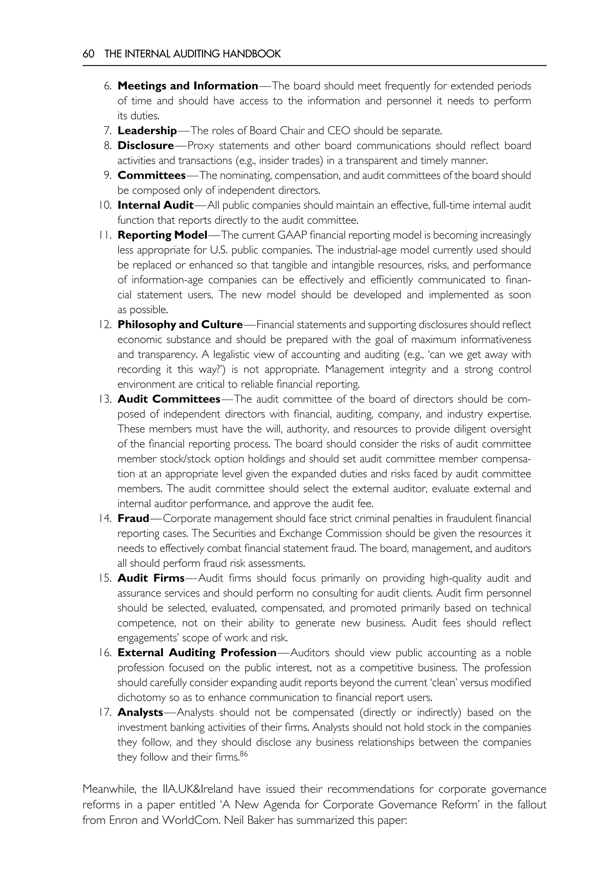 60 THE INTERNAL AUDITING HANDBOOK
6. Meetings and Information—The board should meet frequently for extended periods
of time and should have access to the information and personnel it needs to perform
its duties.
7. Leadership—The roles of Board Chair and CEO should be separate.
8. Disclosure—Proxy statements and other board communications should reflect board
activities and transactions (e.g., insider trades) in a transparent and timely manner.
9. Committees—The nominating, compensation, and audit committees of the board should
be composed only of independent directors.
10. Internal Audit—All public companies should maintain an effective, full-time internal audit
function that reports directly to the audit committee.
11. Reporting Model—The current GAAP financial reporting model is becoming increasingly
less appropriate for U.S. public companies. The industrial-age model currently used should
be replaced or enhanced so that tangible and intangible resources, risks, and performance
of information-age companies can be effectively and efficiently communicated to finan-
cial statement users. The new model should be developed and implemented as soon
as possible.
12. Philosophy and Culture—Financial statements and supporting disclosures should reflect
economic substance and should be prepared with the goal of maximum informativeness
and transparency. A legalistic view of accounting and auditing (e.g., ‘can we get away with
recording it this way?’) is not appropriate. Management integrity and a strong control
environment are critical to reliable financial reporting.
13. Audit Committees—The audit committee of the board of directors should be com-
posed of independent directors with financial, auditing, company, and industry expertise.
These members must have the will, authority, and resources to provide diligent oversight
of the financial reporting process. The board should consider the risks of audit committee
member stock/stock option holdings and should set audit committee member compensa-
tion at an appropriate level given the expanded duties and risks faced by audit committee
members. The audit committee should select the external auditor, evaluate external and
internal auditor performance, and approve the audit fee.
14. Fraud—Corporate management should face strict criminal penalties in fraudulent financial
reporting cases. The Securities and Exchange Commission should be given the resources it
needs to effectively combat financial statement fraud. The board, management, and auditors
all should perform fraud risk assessments.
15. Audit Firms—Audit firms should focus primarily on providing high-quality audit and
assurance services and should perform no consulting for audit clients. Audit firm personnel
should be selected, evaluated, compensated, and promoted primarily based on technical
competence, not on their ability to generate new business. Audit fees should reflect
engagements’ scope of work and risk.
16. External Auditing Profession—Auditors should view public accounting as a noble
profession focused on the public interest, not as a competitive business. The profession
should carefully consider expanding audit reports beyond the current ‘clean’ versus modified
dichotomy so as to enhance communication to financial report users.
17. Analysts—Analysts should not be compensated (directly or indirectly) based on the
investment banking activities of their firms. Analysts should not hold stock in the companies
they follow, and they should disclose any business relationships between the companies
they follow and their firms.86
Meanwhile, the IIA.UK&Ireland have issued their recommendations for corporate governance
reforms in a paper entitled ‘A New Agenda for Corporate Governance Reform’ in the fallout
from Enron and WorldCom. Neil Baker has summarized this paper:
 