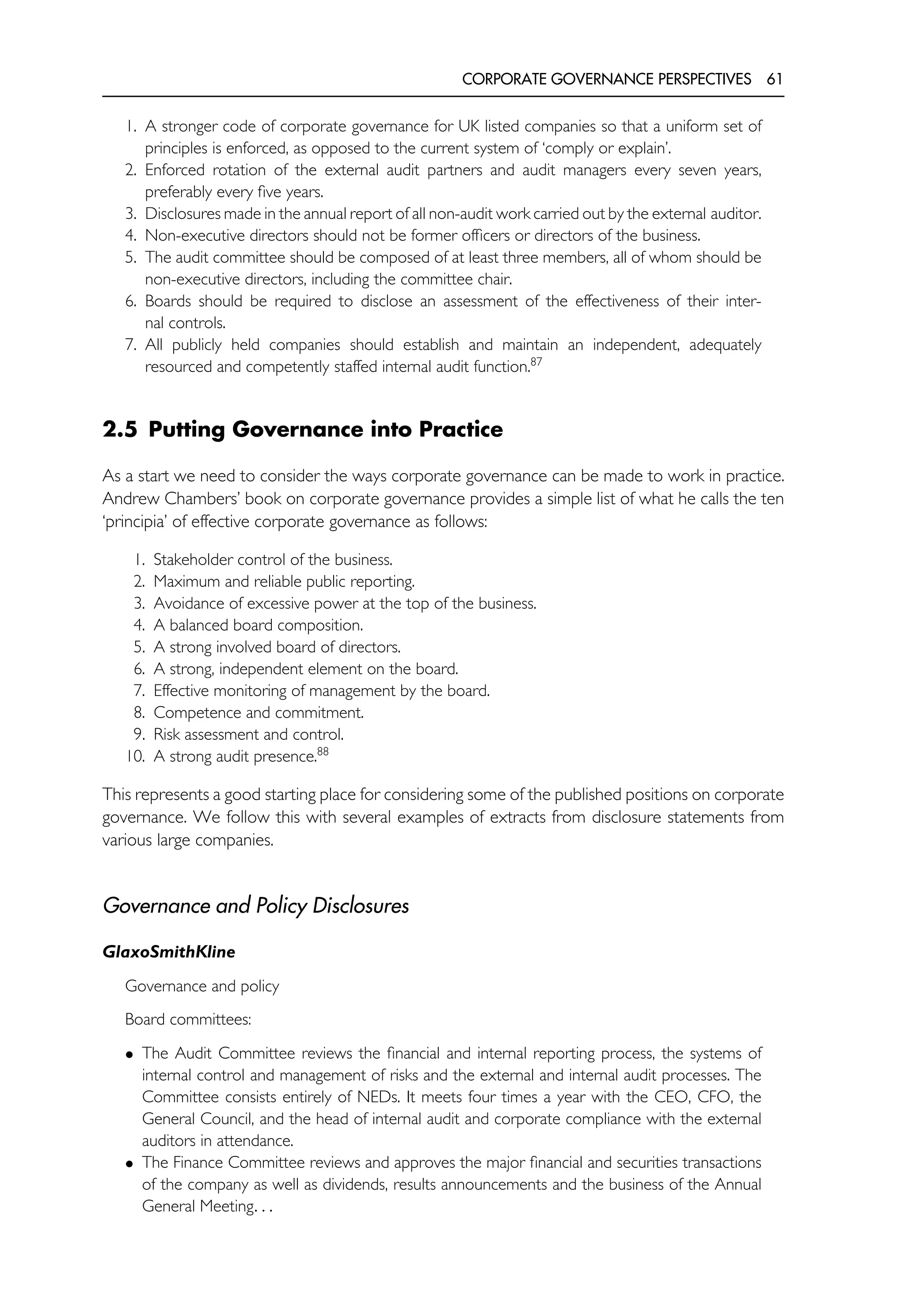 CORPORATE GOVERNANCE PERSPECTIVES 61
1. A stronger code of corporate governance for UK listed companies so that a uniform set of
principles is enforced, as opposed to the current system of ‘comply or explain’.
2. Enforced rotation of the external audit partners and audit managers every seven years,
preferably every five years.
3. Disclosures made in the annual report of all non-audit work carried out by the external auditor.
4. Non-executive directors should not be former officers or directors of the business.
5. The audit committee should be composed of at least three members, all of whom should be
non-executive directors, including the committee chair.
6. Boards should be required to disclose an assessment of the effectiveness of their inter-
nal controls.
7. All publicly held companies should establish and maintain an independent, adequately
resourced and competently staffed internal audit function.87
2.5 Putting Governance into Practice
As a start we need to consider the ways corporate governance can be made to work in practice.
Andrew Chambers’ book on corporate governance provides a simple list of what he calls the ten
‘principia’ of effective corporate governance as follows:
1. Stakeholder control of the business.
2. Maximum and reliable public reporting.
3. Avoidance of excessive power at the top of the business.
4. A balanced board composition.
5. A strong involved board of directors.
6. A strong, independent element on the board.
7. Effective monitoring of management by the board.
8. Competence and commitment.
9. Risk assessment and control.
10. A strong audit presence.88
This represents a good starting place for considering some of the published positions on corporate
governance. We follow this with several examples of extracts from disclosure statements from
various large companies.
Governance and Policy Disclosures
GlaxoSmithKline
Governance and policy
Board committees:
• The Audit Committee reviews the financial and internal reporting process, the systems of
internal control and management of risks and the external and internal audit processes. The
Committee consists entirely of NEDs. It meets four times a year with the CEO, CFO, the
General Council, and the head of internal audit and corporate compliance with the external
auditors in attendance.
• The Finance Committee reviews and approves the major financial and securities transactions
of the company as well as dividends, results announcements and the business of the Annual
General Meeting. . .
 