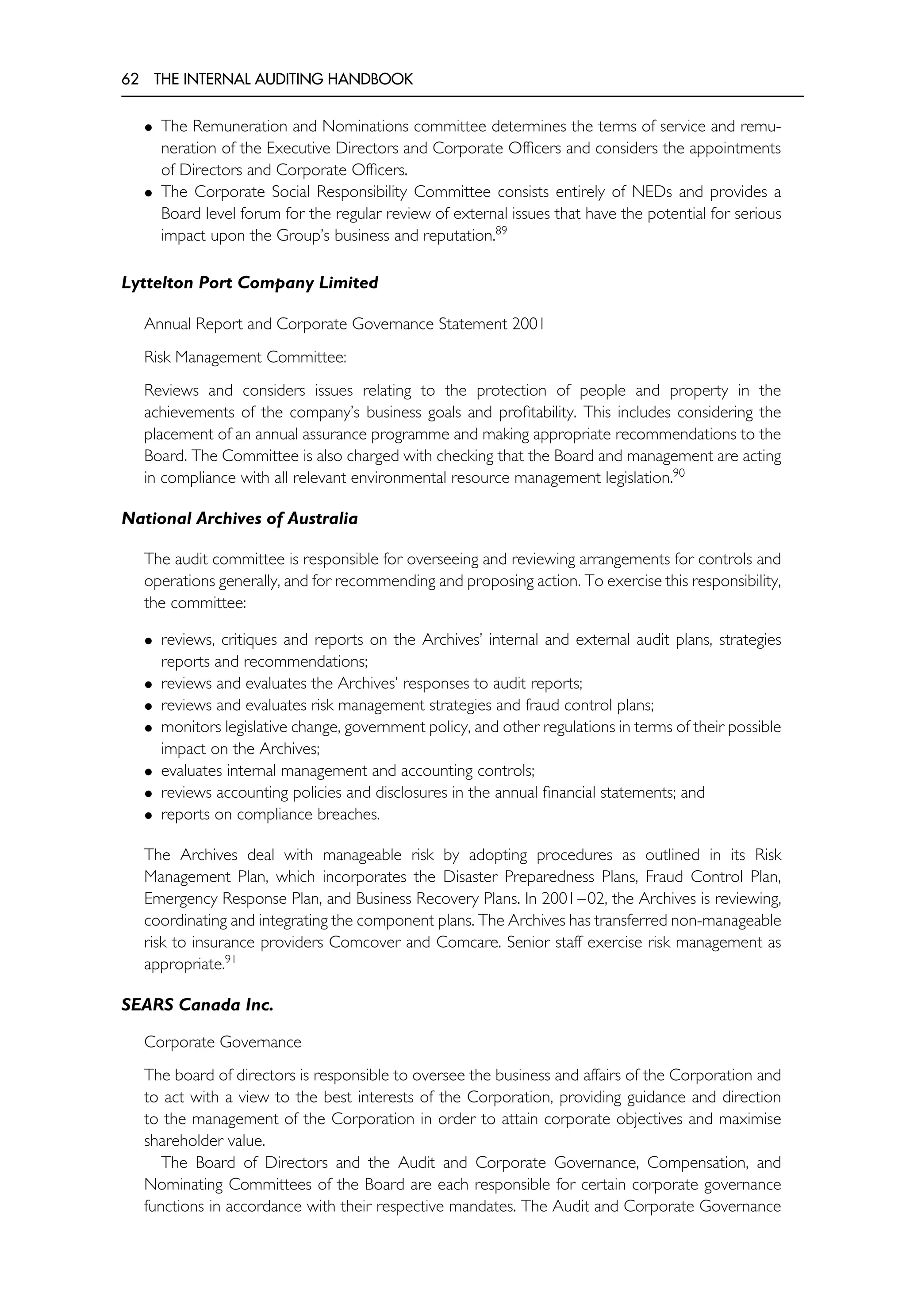 62 THE INTERNAL AUDITING HANDBOOK
• The Remuneration and Nominations committee determines the terms of service and remu-
neration of the Executive Directors and Corporate Officers and considers the appointments
of Directors and Corporate Officers.
• The Corporate Social Responsibility Committee consists entirely of NEDs and provides a
Board level forum for the regular review of external issues that have the potential for serious
impact upon the Group’s business and reputation.89
Lyttelton Port Company Limited
Annual Report and Corporate Governance Statement 2001
Risk Management Committee:
Reviews and considers issues relating to the protection of people and property in the
achievements of the company’s business goals and profitability. This includes considering the
placement of an annual assurance programme and making appropriate recommendations to the
Board. The Committee is also charged with checking that the Board and management are acting
in compliance with all relevant environmental resource management legislation.90
National Archives of Australia
The audit committee is responsible for overseeing and reviewing arrangements for controls and
operations generally, and for recommending and proposing action. To exercise this responsibility,
the committee:
• reviews, critiques and reports on the Archives’ internal and external audit plans, strategies
reports and recommendations;
• reviews and evaluates the Archives’ responses to audit reports;
• reviews and evaluates risk management strategies and fraud control plans;
• monitors legislative change, government policy, and other regulations in terms of their possible
impact on the Archives;
• evaluates internal management and accounting controls;
• reviews accounting policies and disclosures in the annual financial statements; and
• reports on compliance breaches.
The Archives deal with manageable risk by adopting procedures as outlined in its Risk
Management Plan, which incorporates the Disaster Preparedness Plans, Fraud Control Plan,
Emergency Response Plan, and Business Recovery Plans. In 2001–02, the Archives is reviewing,
coordinating and integrating the component plans. The Archives has transferred non-manageable
risk to insurance providers Comcover and Comcare. Senior staff exercise risk management as
appropriate.91
SEARS Canada Inc.
Corporate Governance
The board of directors is responsible to oversee the business and affairs of the Corporation and
to act with a view to the best interests of the Corporation, providing guidance and direction
to the management of the Corporation in order to attain corporate objectives and maximise
shareholder value.
The Board of Directors and the Audit and Corporate Governance, Compensation, and
Nominating Committees of the Board are each responsible for certain corporate governance
functions in accordance with their respective mandates. The Audit and Corporate Governance
 