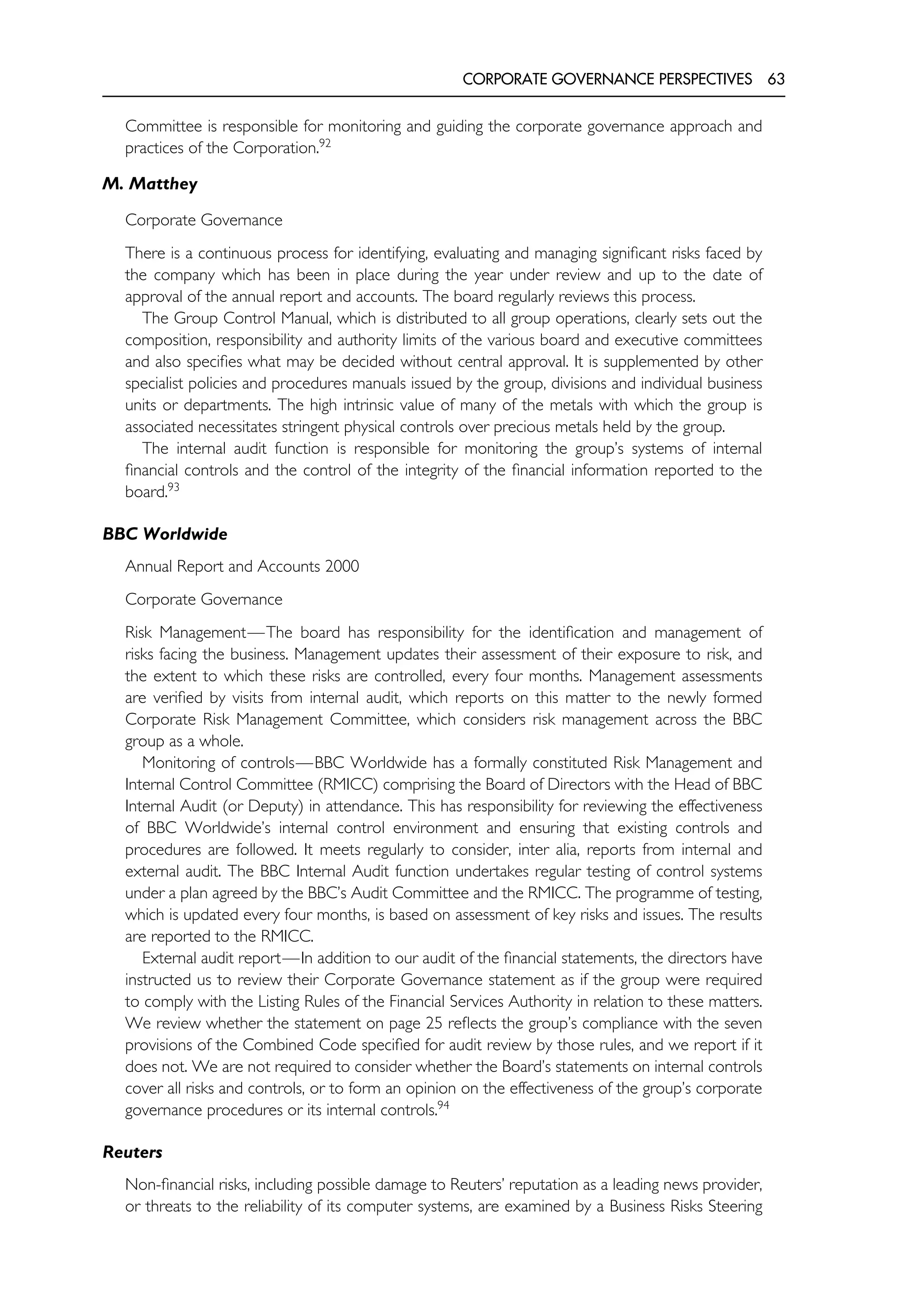 CORPORATE GOVERNANCE PERSPECTIVES 63
Committee is responsible for monitoring and guiding the corporate governance approach and
practices of the Corporation.92
M. Matthey
Corporate Governance
There is a continuous process for identifying, evaluating and managing significant risks faced by
the company which has been in place during the year under review and up to the date of
approval of the annual report and accounts. The board regularly reviews this process.
The Group Control Manual, which is distributed to all group operations, clearly sets out the
composition, responsibility and authority limits of the various board and executive committees
and also specifies what may be decided without central approval. It is supplemented by other
specialist policies and procedures manuals issued by the group, divisions and individual business
units or departments. The high intrinsic value of many of the metals with which the group is
associated necessitates stringent physical controls over precious metals held by the group.
The internal audit function is responsible for monitoring the group’s systems of internal
financial controls and the control of the integrity of the financial information reported to the
board.93
BBC Worldwide
Annual Report and Accounts 2000
Corporate Governance
Risk Management—The board has responsibility for the identification and management of
risks facing the business. Management updates their assessment of their exposure to risk, and
the extent to which these risks are controlled, every four months. Management assessments
are verified by visits from internal audit, which reports on this matter to the newly formed
Corporate Risk Management Committee, which considers risk management across the BBC
group as a whole.
Monitoring of controls—BBC Worldwide has a formally constituted Risk Management and
Internal Control Committee (RMICC) comprising the Board of Directors with the Head of BBC
Internal Audit (or Deputy) in attendance. This has responsibility for reviewing the effectiveness
of BBC Worldwide’s internal control environment and ensuring that existing controls and
procedures are followed. It meets regularly to consider, inter alia, reports from internal and
external audit. The BBC Internal Audit function undertakes regular testing of control systems
under a plan agreed by the BBC’s Audit Committee and the RMICC. The programme of testing,
which is updated every four months, is based on assessment of key risks and issues. The results
are reported to the RMICC.
External audit report—In addition to our audit of the financial statements, the directors have
instructed us to review their Corporate Governance statement as if the group were required
to comply with the Listing Rules of the Financial Services Authority in relation to these matters.
We review whether the statement on page 25 reflects the group’s compliance with the seven
provisions of the Combined Code specified for audit review by those rules, and we report if it
does not. We are not required to consider whether the Board’s statements on internal controls
cover all risks and controls, or to form an opinion on the effectiveness of the group’s corporate
governance procedures or its internal controls.94
Reuters
Non-financial risks, including possible damage to Reuters’ reputation as a leading news provider,
or threats to the reliability of its computer systems, are examined by a Business Risks Steering
 