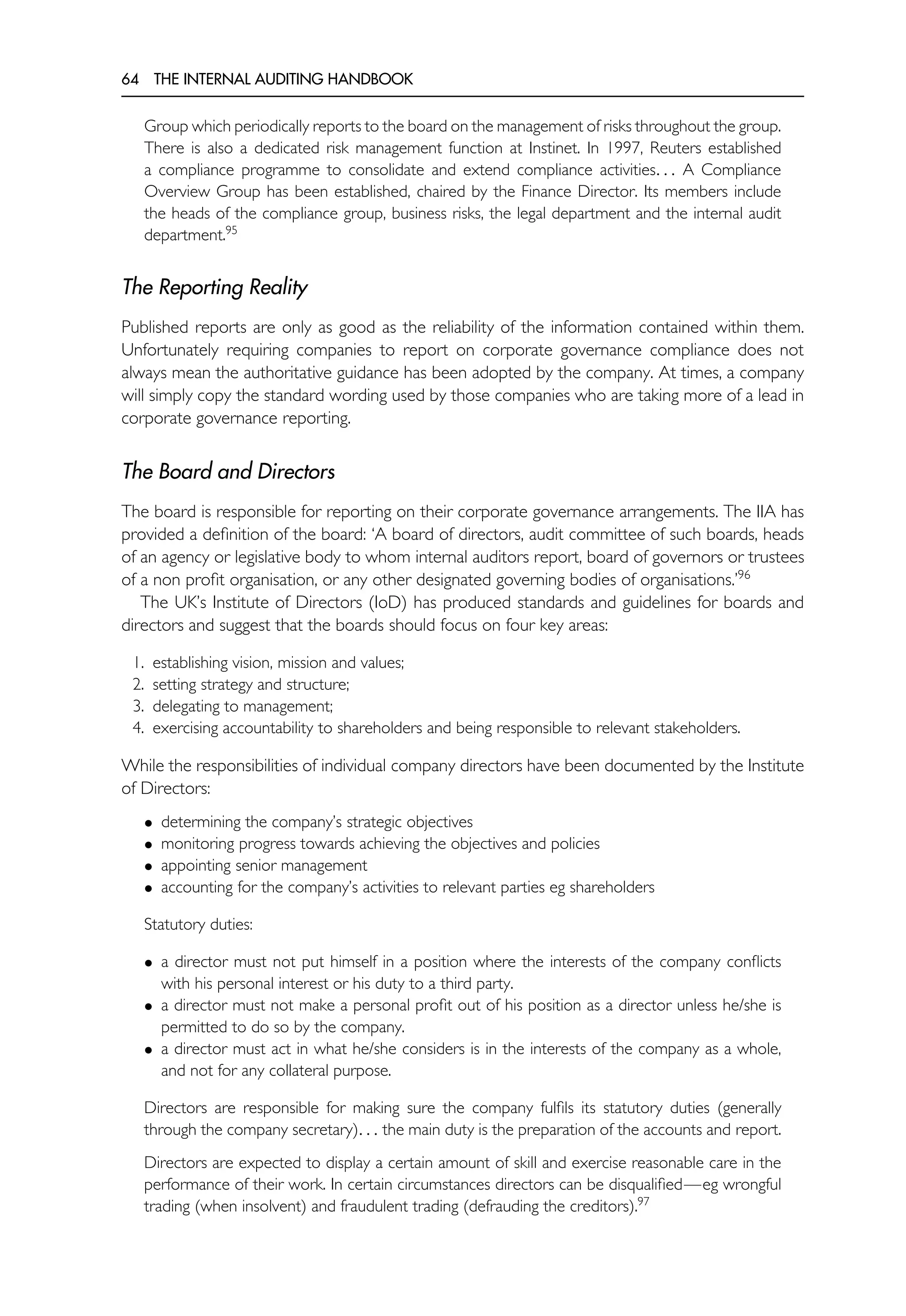 64 THE INTERNAL AUDITING HANDBOOK
Group which periodically reports to the board on the management of risks throughout the group.
There is also a dedicated risk management function at Instinet. In 1997, Reuters established
a compliance programme to consolidate and extend compliance activities. . . A Compliance
Overview Group has been established, chaired by the Finance Director. Its members include
the heads of the compliance group, business risks, the legal department and the internal audit
department.95
The Reporting Reality
Published reports are only as good as the reliability of the information contained within them.
Unfortunately requiring companies to report on corporate governance compliance does not
always mean the authoritative guidance has been adopted by the company. At times, a company
will simply copy the standard wording used by those companies who are taking more of a lead in
corporate governance reporting.
The Board and Directors
The board is responsible for reporting on their corporate governance arrangements. The IIA has
provided a definition of the board: ‘A board of directors, audit committee of such boards, heads
of an agency or legislative body to whom internal auditors report, board of governors or trustees
of a non profit organisation, or any other designated governing bodies of organisations.’96
The UK’s Institute of Directors (IoD) has produced standards and guidelines for boards and
directors and suggest that the boards should focus on four key areas:
1. establishing vision, mission and values;
2. setting strategy and structure;
3. delegating to management;
4. exercising accountability to shareholders and being responsible to relevant stakeholders.
While the responsibilities of individual company directors have been documented by the Institute
of Directors:
• determining the company’s strategic objectives
• monitoring progress towards achieving the objectives and policies
• appointing senior management
• accounting for the company’s activities to relevant parties eg shareholders
Statutory duties:
• a director must not put himself in a position where the interests of the company conflicts
with his personal interest or his duty to a third party.
• a director must not make a personal profit out of his position as a director unless he/she is
permitted to do so by the company.
• a director must act in what he/she considers is in the interests of the company as a whole,
and not for any collateral purpose.
Directors are responsible for making sure the company fulfils its statutory duties (generally
through the company secretary). . . the main duty is the preparation of the accounts and report.
Directors are expected to display a certain amount of skill and exercise reasonable care in the
performance of their work. In certain circumstances directors can be disqualified—eg wrongful
trading (when insolvent) and fraudulent trading (defrauding the creditors).97
 