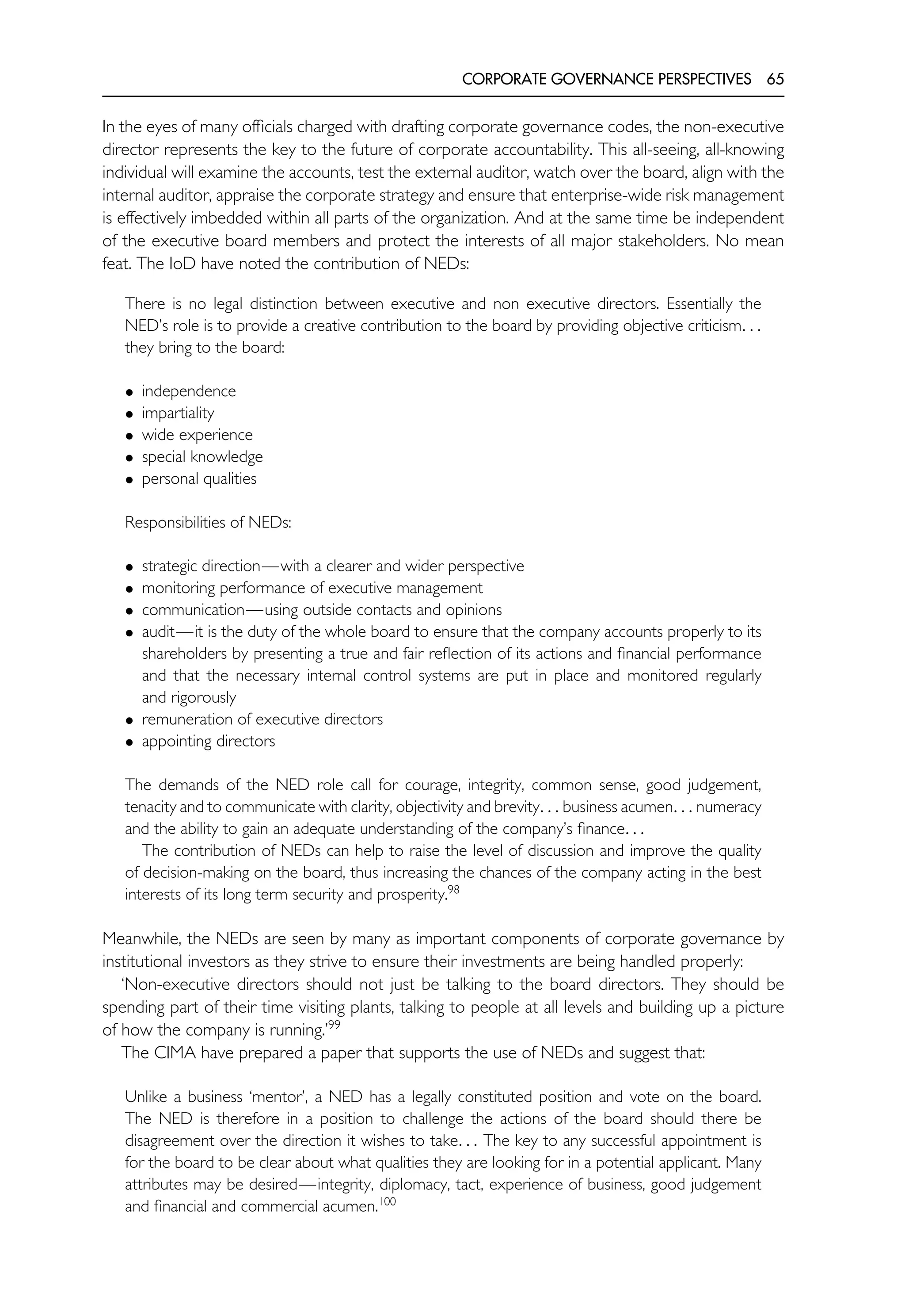 CORPORATE GOVERNANCE PERSPECTIVES 65
In the eyes of many officials charged with drafting corporate governance codes, the non-executive
director represents the key to the future of corporate accountability. This all-seeing, all-knowing
individual will examine the accounts, test the external auditor, watch over the board, align with the
internal auditor, appraise the corporate strategy and ensure that enterprise-wide risk management
is effectively imbedded within all parts of the organization. And at the same time be independent
of the executive board members and protect the interests of all major stakeholders. No mean
feat. The IoD have noted the contribution of NEDs:
There is no legal distinction between executive and non executive directors. Essentially the
NED’s role is to provide a creative contribution to the board by providing objective criticism. . .
they bring to the board:
• independence
• impartiality
• wide experience
• special knowledge
• personal qualities
Responsibilities of NEDs:
• strategic direction—with a clearer and wider perspective
• monitoring performance of executive management
• communication—using outside contacts and opinions
• audit—it is the duty of the whole board to ensure that the company accounts properly to its
shareholders by presenting a true and fair reflection of its actions and financial performance
and that the necessary internal control systems are put in place and monitored regularly
and rigorously
• remuneration of executive directors
• appointing directors
The demands of the NED role call for courage, integrity, common sense, good judgement,
tenacity and to communicate with clarity, objectivity and brevity. . . business acumen. . . numeracy
and the ability to gain an adequate understanding of the company’s finance. . .
The contribution of NEDs can help to raise the level of discussion and improve the quality
of decision-making on the board, thus increasing the chances of the company acting in the best
interests of its long term security and prosperity.98
Meanwhile, the NEDs are seen by many as important components of corporate governance by
institutional investors as they strive to ensure their investments are being handled properly:
‘Non-executive directors should not just be talking to the board directors. They should be
spending part of their time visiting plants, talking to people at all levels and building up a picture
of how the company is running.’99
The CIMA have prepared a paper that supports the use of NEDs and suggest that:
Unlike a business ‘mentor’, a NED has a legally constituted position and vote on the board.
The NED is therefore in a position to challenge the actions of the board should there be
disagreement over the direction it wishes to take. . . The key to any successful appointment is
for the board to be clear about what qualities they are looking for in a potential applicant. Many
attributes may be desired—integrity, diplomacy, tact, experience of business, good judgement
and financial and commercial acumen.100
 