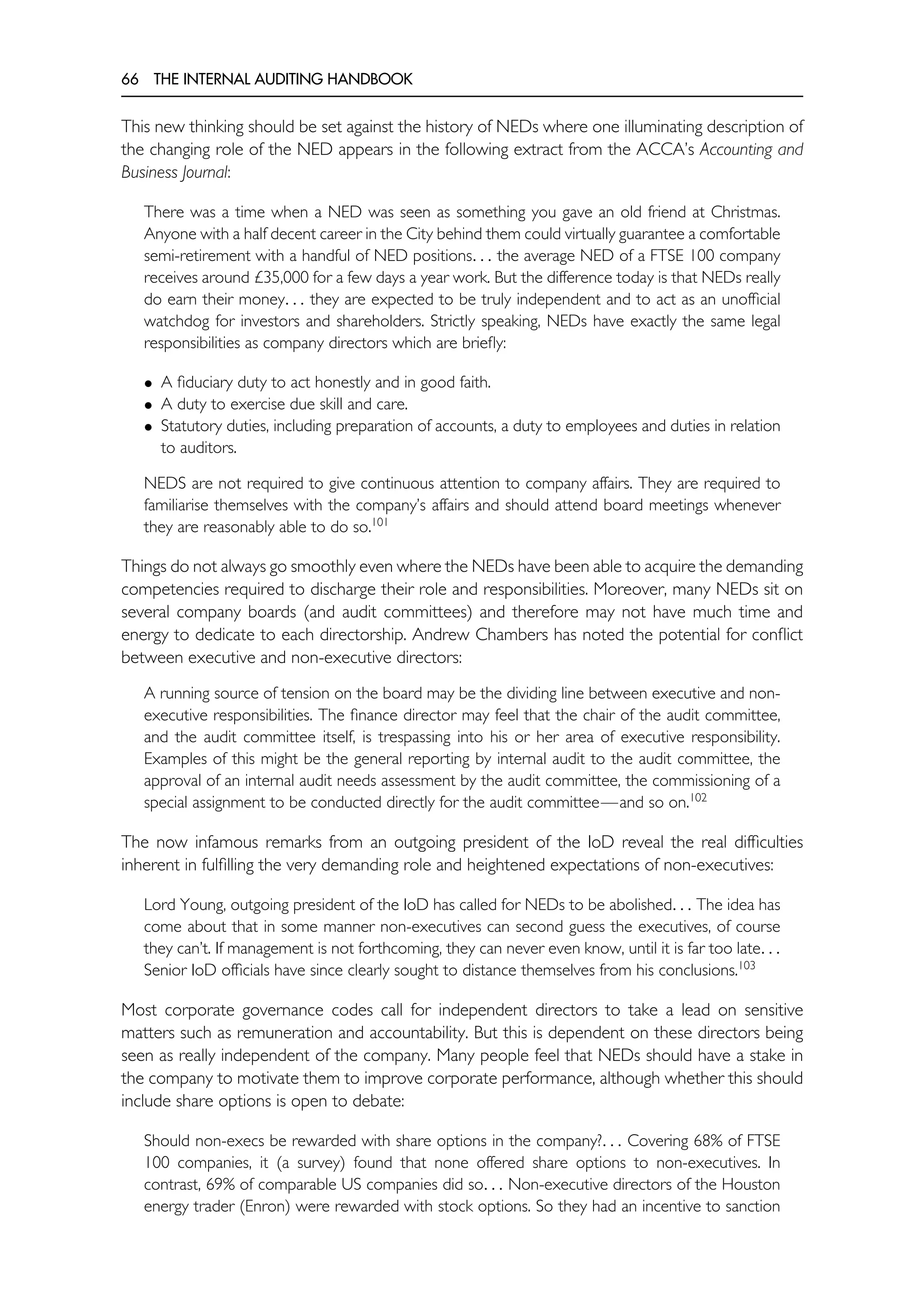 66 THE INTERNAL AUDITING HANDBOOK
This new thinking should be set against the history of NEDs where one illuminating description of
the changing role of the NED appears in the following extract from the ACCA’s Accounting and
Business Journal:
There was a time when a NED was seen as something you gave an old friend at Christmas.
Anyone with a half decent career in the City behind them could virtually guarantee a comfortable
semi-retirement with a handful of NED positions. . . the average NED of a FTSE 100 company
receives around £35,000 for a few days a year work. But the difference today is that NEDs really
do earn their money. . . they are expected to be truly independent and to act as an unofficial
watchdog for investors and shareholders. Strictly speaking, NEDs have exactly the same legal
responsibilities as company directors which are briefly:
• A fiduciary duty to act honestly and in good faith.
• A duty to exercise due skill and care.
• Statutory duties, including preparation of accounts, a duty to employees and duties in relation
to auditors.
NEDS are not required to give continuous attention to company affairs. They are required to
familiarise themselves with the company’s affairs and should attend board meetings whenever
they are reasonably able to do so.101
Things do not always go smoothly even where the NEDs have been able to acquire the demanding
competencies required to discharge their role and responsibilities. Moreover, many NEDs sit on
several company boards (and audit committees) and therefore may not have much time and
energy to dedicate to each directorship. Andrew Chambers has noted the potential for conflict
between executive and non-executive directors:
A running source of tension on the board may be the dividing line between executive and non-
executive responsibilities. The finance director may feel that the chair of the audit committee,
and the audit committee itself, is trespassing into his or her area of executive responsibility.
Examples of this might be the general reporting by internal audit to the audit committee, the
approval of an internal audit needs assessment by the audit committee, the commissioning of a
special assignment to be conducted directly for the audit committee—and so on.102
The now infamous remarks from an outgoing president of the IoD reveal the real difficulties
inherent in fulfilling the very demanding role and heightened expectations of non-executives:
Lord Young, outgoing president of the IoD has called for NEDs to be abolished. . . The idea has
come about that in some manner non-executives can second guess the executives, of course
they can’t. If management is not forthcoming, they can never even know, until it is far too late. . .
Senior IoD officials have since clearly sought to distance themselves from his conclusions.103
Most corporate governance codes call for independent directors to take a lead on sensitive
matters such as remuneration and accountability. But this is dependent on these directors being
seen as really independent of the company. Many people feel that NEDs should have a stake in
the company to motivate them to improve corporate performance, although whether this should
include share options is open to debate:
Should non-execs be rewarded with share options in the company?. . . Covering 68% of FTSE
100 companies, it (a survey) found that none offered share options to non-executives. In
contrast, 69% of comparable US companies did so. . . Non-executive directors of the Houston
energy trader (Enron) were rewarded with stock options. So they had an incentive to sanction
 