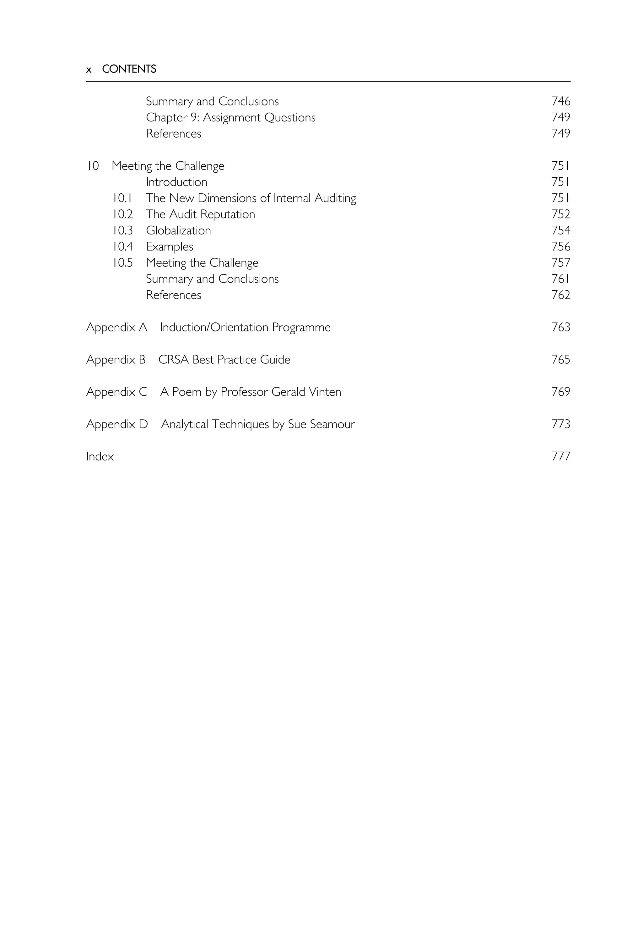 x CONTENTS
Summary and Conclusions 746
Chapter 9: Assignment Questions 749
References 749
10 Meeting the Challenge 751
Introduction 751
10.1 The New Dimensions of Internal Auditing 751
10.2 The Audit Reputation 752
10.3 Globalization 754
10.4 Examples 756
10.5 Meeting the Challenge 757
Summary and Conclusions 761
References 762
Appendix A Induction/Orientation Programme 763
Appendix B CRSA Best Practice Guide 765
Appendix C A Poem by Professor Gerald Vinten 769
Appendix D Analytical Techniques by Sue Seamour 773
Index 777
 