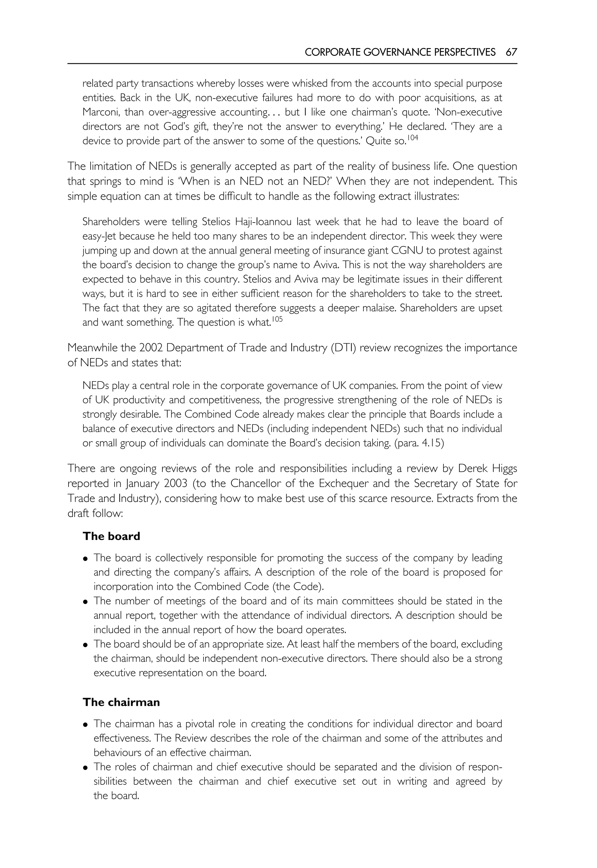 CORPORATE GOVERNANCE PERSPECTIVES 67
related party transactions whereby losses were whisked from the accounts into special purpose
entities. Back in the UK, non-executive failures had more to do with poor acquisitions, as at
Marconi, than over-aggressive accounting. . . but I like one chairman’s quote. ‘Non-executive
directors are not God’s gift, they’re not the answer to everything.’ He declared. ‘They are a
device to provide part of the answer to some of the questions.’ Quite so.104
The limitation of NEDs is generally accepted as part of the reality of business life. One question
that springs to mind is ‘When is an NED not an NED?’ When they are not independent. This
simple equation can at times be difficult to handle as the following extract illustrates:
Shareholders were telling Stelios Haji-Ioannou last week that he had to leave the board of
easy-Jet because he held too many shares to be an independent director. This week they were
jumping up and down at the annual general meeting of insurance giant CGNU to protest against
the board’s decision to change the group’s name to Aviva. This is not the way shareholders are
expected to behave in this country. Stelios and Aviva may be legitimate issues in their different
ways, but it is hard to see in either sufficient reason for the shareholders to take to the street.
The fact that they are so agitated therefore suggests a deeper malaise. Shareholders are upset
and want something. The question is what.105
Meanwhile the 2002 Department of Trade and Industry (DTI) review recognizes the importance
of NEDs and states that:
NEDs play a central role in the corporate governance of UK companies. From the point of view
of UK productivity and competitiveness, the progressive strengthening of the role of NEDs is
strongly desirable. The Combined Code already makes clear the principle that Boards include a
balance of executive directors and NEDs (including independent NEDs) such that no individual
or small group of individuals can dominate the Board’s decision taking. (para. 4.15)
There are ongoing reviews of the role and responsibilities including a review by Derek Higgs
reported in January 2003 (to the Chancellor of the Exchequer and the Secretary of State for
Trade and Industry), considering how to make best use of this scarce resource. Extracts from the
draft follow:
The board
• The board is collectively responsible for promoting the success of the company by leading
and directing the company’s affairs. A description of the role of the board is proposed for
incorporation into the Combined Code (the Code).
• The number of meetings of the board and of its main committees should be stated in the
annual report, together with the attendance of individual directors. A description should be
included in the annual report of how the board operates.
• The board should be of an appropriate size. At least half the members of the board, excluding
the chairman, should be independent non-executive directors. There should also be a strong
executive representation on the board.
The chairman
• The chairman has a pivotal role in creating the conditions for individual director and board
effectiveness. The Review describes the role of the chairman and some of the attributes and
behaviours of an effective chairman.
• The roles of chairman and chief executive should be separated and the division of respon-
sibilities between the chairman and chief executive set out in writing and agreed by
the board.
 