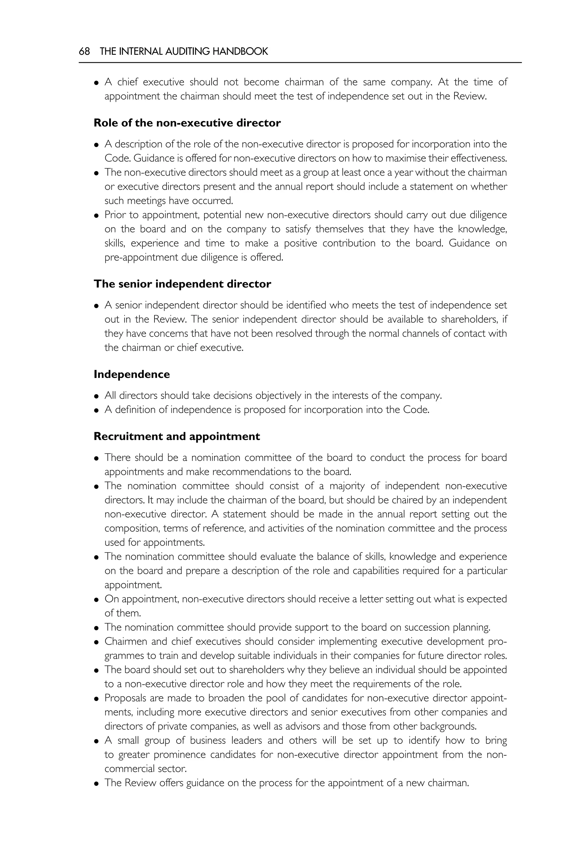 68 THE INTERNAL AUDITING HANDBOOK
• A chief executive should not become chairman of the same company. At the time of
appointment the chairman should meet the test of independence set out in the Review.
Role of the non-executive director
• A description of the role of the non-executive director is proposed for incorporation into the
Code. Guidance is offered for non-executive directors on how to maximise their effectiveness.
• The non-executive directors should meet as a group at least once a year without the chairman
or executive directors present and the annual report should include a statement on whether
such meetings have occurred.
• Prior to appointment, potential new non-executive directors should carry out due diligence
on the board and on the company to satisfy themselves that they have the knowledge,
skills, experience and time to make a positive contribution to the board. Guidance on
pre-appointment due diligence is offered.
The senior independent director
• A senior independent director should be identified who meets the test of independence set
out in the Review. The senior independent director should be available to shareholders, if
they have concerns that have not been resolved through the normal channels of contact with
the chairman or chief executive.
Independence
• All directors should take decisions objectively in the interests of the company.
• A definition of independence is proposed for incorporation into the Code.
Recruitment and appointment
• There should be a nomination committee of the board to conduct the process for board
appointments and make recommendations to the board.
• The nomination committee should consist of a majority of independent non-executive
directors. It may include the chairman of the board, but should be chaired by an independent
non-executive director. A statement should be made in the annual report setting out the
composition, terms of reference, and activities of the nomination committee and the process
used for appointments.
• The nomination committee should evaluate the balance of skills, knowledge and experience
on the board and prepare a description of the role and capabilities required for a particular
appointment.
• On appointment, non-executive directors should receive a letter setting out what is expected
of them.
• The nomination committee should provide support to the board on succession planning.
• Chairmen and chief executives should consider implementing executive development pro-
grammes to train and develop suitable individuals in their companies for future director roles.
• The board should set out to shareholders why they believe an individual should be appointed
to a non-executive director role and how they meet the requirements of the role.
• Proposals are made to broaden the pool of candidates for non-executive director appoint-
ments, including more executive directors and senior executives from other companies and
directors of private companies, as well as advisors and those from other backgrounds.
• A small group of business leaders and others will be set up to identify how to bring
to greater prominence candidates for non-executive director appointment from the non-
commercial sector.
• The Review offers guidance on the process for the appointment of a new chairman.
 