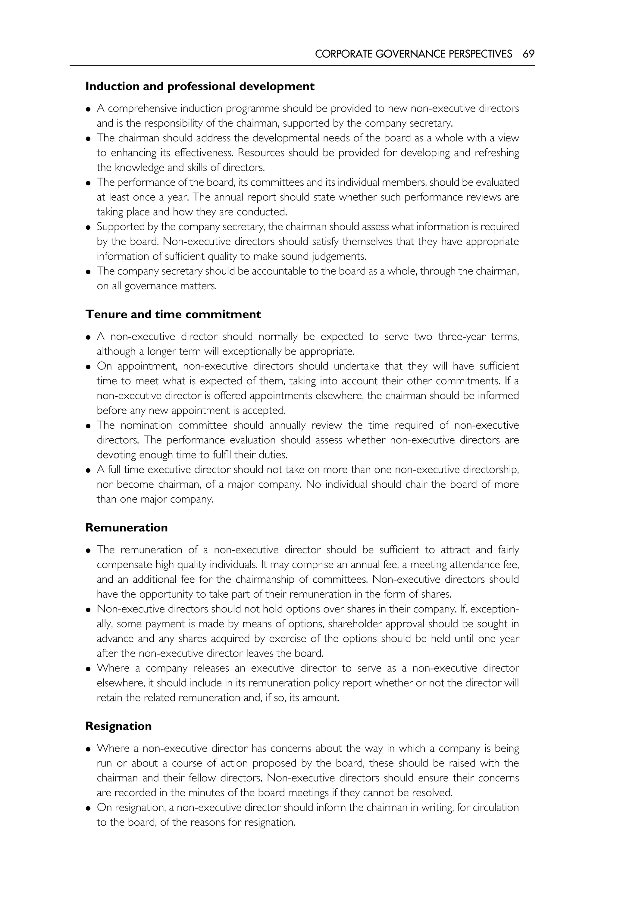 CORPORATE GOVERNANCE PERSPECTIVES 69
Induction and professional development
• A comprehensive induction programme should be provided to new non-executive directors
and is the responsibility of the chairman, supported by the company secretary.
• The chairman should address the developmental needs of the board as a whole with a view
to enhancing its effectiveness. Resources should be provided for developing and refreshing
the knowledge and skills of directors.
• The performance of the board, its committees and its individual members, should be evaluated
at least once a year. The annual report should state whether such performance reviews are
taking place and how they are conducted.
• Supported by the company secretary, the chairman should assess what information is required
by the board. Non-executive directors should satisfy themselves that they have appropriate
information of sufficient quality to make sound judgements.
• The company secretary should be accountable to the board as a whole, through the chairman,
on all governance matters.
Tenure and time commitment
• A non-executive director should normally be expected to serve two three-year terms,
although a longer term will exceptionally be appropriate.
• On appointment, non-executive directors should undertake that they will have sufficient
time to meet what is expected of them, taking into account their other commitments. If a
non-executive director is offered appointments elsewhere, the chairman should be informed
before any new appointment is accepted.
• The nomination committee should annually review the time required of non-executive
directors. The performance evaluation should assess whether non-executive directors are
devoting enough time to fulfil their duties.
• A full time executive director should not take on more than one non-executive directorship,
nor become chairman, of a major company. No individual should chair the board of more
than one major company.
Remuneration
• The remuneration of a non-executive director should be sufficient to attract and fairly
compensate high quality individuals. It may comprise an annual fee, a meeting attendance fee,
and an additional fee for the chairmanship of committees. Non-executive directors should
have the opportunity to take part of their remuneration in the form of shares.
• Non-executive directors should not hold options over shares in their company. If, exception-
ally, some payment is made by means of options, shareholder approval should be sought in
advance and any shares acquired by exercise of the options should be held until one year
after the non-executive director leaves the board.
• Where a company releases an executive director to serve as a non-executive director
elsewhere, it should include in its remuneration policy report whether or not the director will
retain the related remuneration and, if so, its amount.
Resignation
• Where a non-executive director has concerns about the way in which a company is being
run or about a course of action proposed by the board, these should be raised with the
chairman and their fellow directors. Non-executive directors should ensure their concerns
are recorded in the minutes of the board meetings if they cannot be resolved.
• On resignation, a non-executive director should inform the chairman in writing, for circulation
to the board, of the reasons for resignation.
 