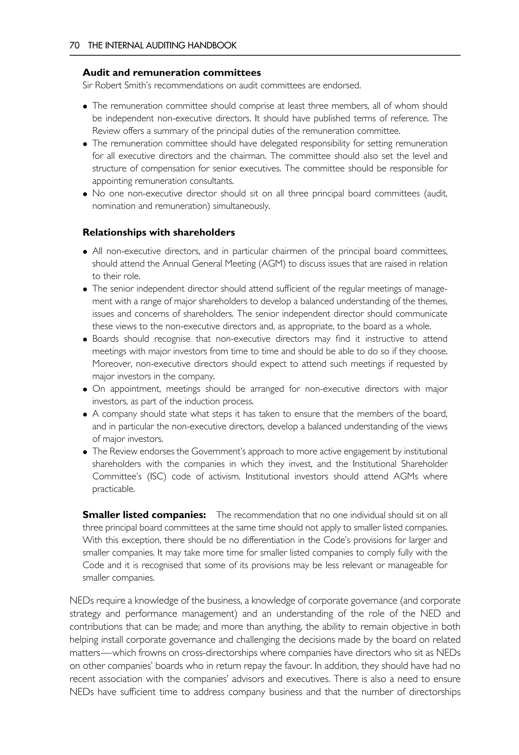 70 THE INTERNAL AUDITING HANDBOOK
Audit and remuneration committees
Sir Robert Smith’s recommendations on audit committees are endorsed.
• The remuneration committee should comprise at least three members, all of whom should
be independent non-executive directors. It should have published terms of reference. The
Review offers a summary of the principal duties of the remuneration committee.
• The remuneration committee should have delegated responsibility for setting remuneration
for all executive directors and the chairman. The committee should also set the level and
structure of compensation for senior executives. The committee should be responsible for
appointing remuneration consultants.
• No one non-executive director should sit on all three principal board committees (audit,
nomination and remuneration) simultaneously.
Relationships with shareholders
• All non-executive directors, and in particular chairmen of the principal board committees,
should attend the Annual General Meeting (AGM) to discuss issues that are raised in relation
to their role.
• The senior independent director should attend sufficient of the regular meetings of manage-
ment with a range of major shareholders to develop a balanced understanding of the themes,
issues and concerns of shareholders. The senior independent director should communicate
these views to the non-executive directors and, as appropriate, to the board as a whole.
• Boards should recognise that non-executive directors may find it instructive to attend
meetings with major investors from time to time and should be able to do so if they choose.
Moreover, non-executive directors should expect to attend such meetings if requested by
major investors in the company.
• On appointment, meetings should be arranged for non-executive directors with major
investors, as part of the induction process.
• A company should state what steps it has taken to ensure that the members of the board,
and in particular the non-executive directors, develop a balanced understanding of the views
of major investors.
• The Review endorses the Government’s approach to more active engagement by institutional
shareholders with the companies in which they invest, and the Institutional Shareholder
Committee’s (ISC) code of activism. Institutional investors should attend AGMs where
practicable.
Smaller listed companies: The recommendation that no one individual should sit on all
three principal board committees at the same time should not apply to smaller listed companies.
With this exception, there should be no differentiation in the Code’s provisions for larger and
smaller companies. It may take more time for smaller listed companies to comply fully with the
Code and it is recognised that some of its provisions may be less relevant or manageable for
smaller companies.
NEDs require a knowledge of the business, a knowledge of corporate governance (and corporate
strategy and performance management) and an understanding of the role of the NED and
contributions that can be made; and more than anything, the ability to remain objective in both
helping install corporate governance and challenging the decisions made by the board on related
matters—which frowns on cross-directorships where companies have directors who sit as NEDs
on other companies’ boards who in return repay the favour. In addition, they should have had no
recent association with the companies’ advisors and executives. There is also a need to ensure
NEDs have sufficient time to address company business and that the number of directorships
 