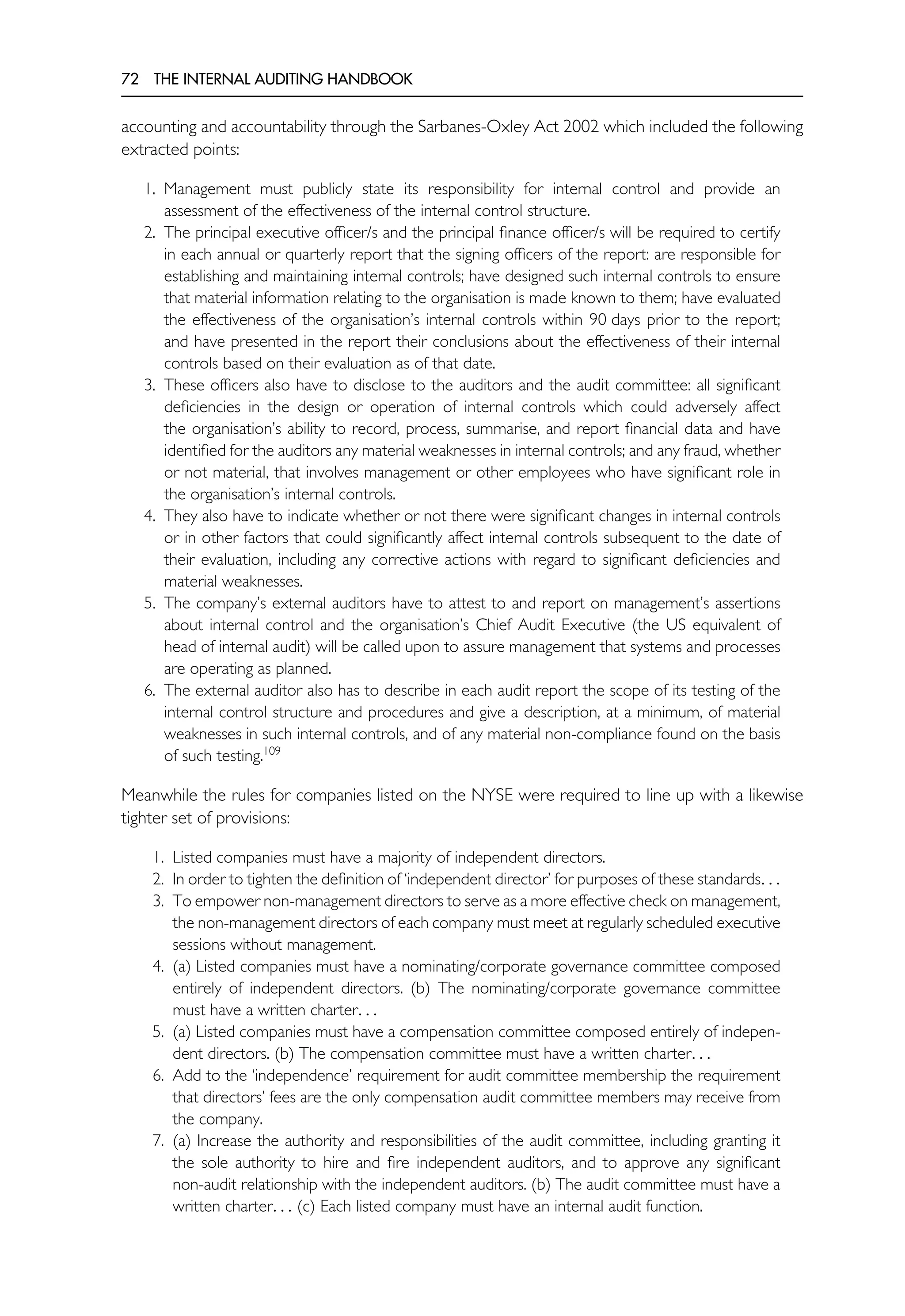 72 THE INTERNAL AUDITING HANDBOOK
accounting and accountability through the Sarbanes-Oxley Act 2002 which included the following
extracted points:
1. Management must publicly state its responsibility for internal control and provide an
assessment of the effectiveness of the internal control structure.
2. The principal executive officer/s and the principal finance officer/s will be required to certify
in each annual or quarterly report that the signing officers of the report: are responsible for
establishing and maintaining internal controls; have designed such internal controls to ensure
that material information relating to the organisation is made known to them; have evaluated
the effectiveness of the organisation’s internal controls within 90 days prior to the report;
and have presented in the report their conclusions about the effectiveness of their internal
controls based on their evaluation as of that date.
3. These officers also have to disclose to the auditors and the audit committee: all significant
deficiencies in the design or operation of internal controls which could adversely affect
the organisation’s ability to record, process, summarise, and report financial data and have
identified for the auditors any material weaknesses in internal controls; and any fraud, whether
or not material, that involves management or other employees who have significant role in
the organisation’s internal controls.
4. They also have to indicate whether or not there were significant changes in internal controls
or in other factors that could significantly affect internal controls subsequent to the date of
their evaluation, including any corrective actions with regard to significant deficiencies and
material weaknesses.
5. The company’s external auditors have to attest to and report on management’s assertions
about internal control and the organisation’s Chief Audit Executive (the US equivalent of
head of internal audit) will be called upon to assure management that systems and processes
are operating as planned.
6. The external auditor also has to describe in each audit report the scope of its testing of the
internal control structure and procedures and give a description, at a minimum, of material
weaknesses in such internal controls, and of any material non-compliance found on the basis
of such testing.109
Meanwhile the rules for companies listed on the NYSE were required to line up with a likewise
tighter set of provisions:
1. Listed companies must have a majority of independent directors.
2. In order to tighten the definition of ‘independent director’ for purposes of these standards. . .
3. To empower non-management directors to serve as a more effective check on management,
the non-management directors of each company must meet at regularly scheduled executive
sessions without management.
4. (a) Listed companies must have a nominating/corporate governance committee composed
entirely of independent directors. (b) The nominating/corporate governance committee
must have a written charter. . .
5. (a) Listed companies must have a compensation committee composed entirely of indepen-
dent directors. (b) The compensation committee must have a written charter. . .
6. Add to the ‘independence’ requirement for audit committee membership the requirement
that directors’ fees are the only compensation audit committee members may receive from
the company.
7. (a) Increase the authority and responsibilities of the audit committee, including granting it
the sole authority to hire and fire independent auditors, and to approve any significant
non-audit relationship with the independent auditors. (b) The audit committee must have a
written charter. . . (c) Each listed company must have an internal audit function.
 