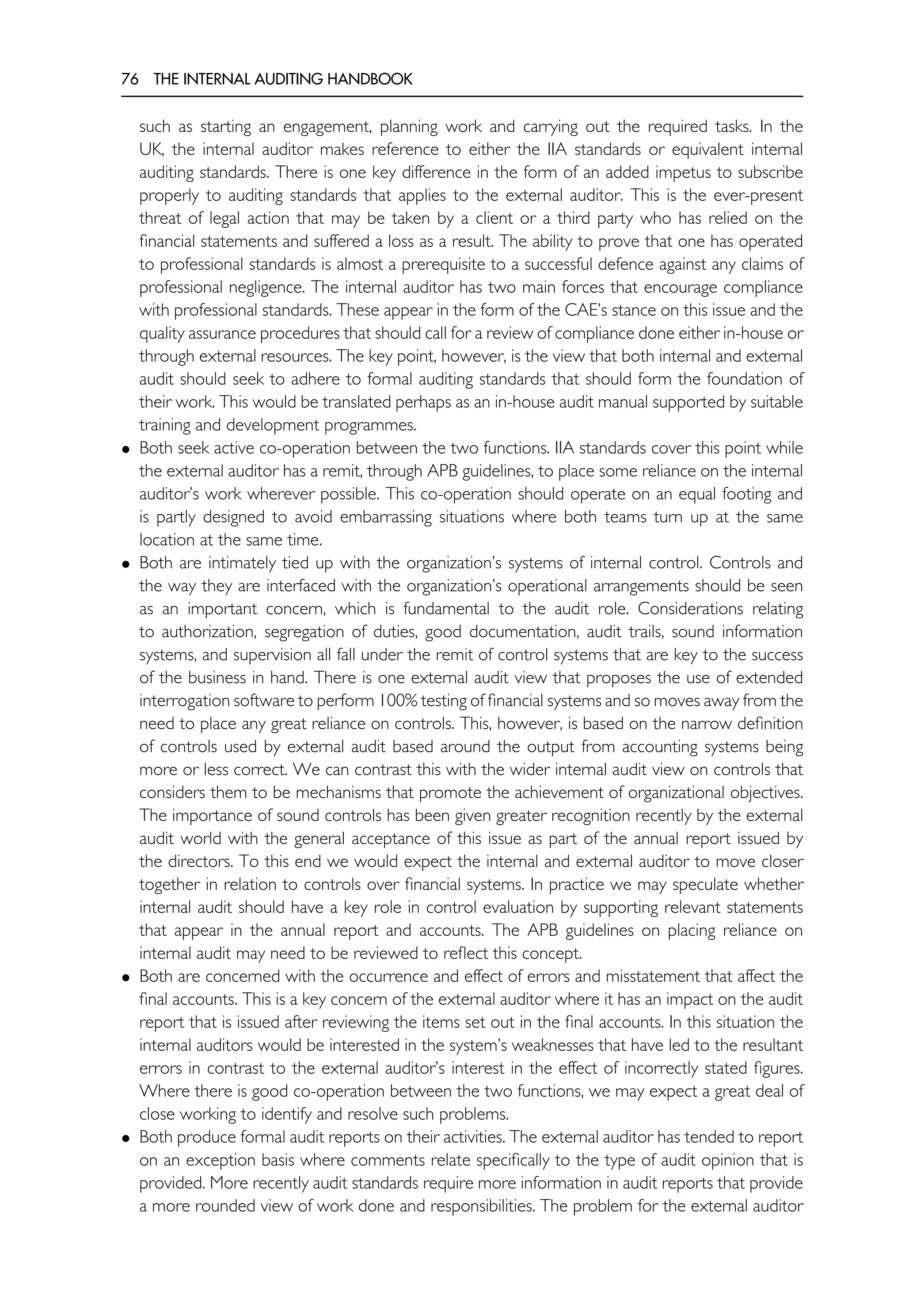 76 THE INTERNAL AUDITING HANDBOOK
such as starting an engagement, planning work and carrying out the required tasks. In the
UK, the internal auditor makes reference to either the IIA standards or equivalent internal
auditing standards. There is one key difference in the form of an added impetus to subscribe
properly to auditing standards that applies to the external auditor. This is the ever-present
threat of legal action that may be taken by a client or a third party who has relied on the
financial statements and suffered a loss as a result. The ability to prove that one has operated
to professional standards is almost a prerequisite to a successful defence against any claims of
professional negligence. The internal auditor has two main forces that encourage compliance
with professional standards. These appear in the form of the CAE’s stance on this issue and the
quality assurance procedures that should call for a review of compliance done either in-house or
through external resources. The key point, however, is the view that both internal and external
audit should seek to adhere to formal auditing standards that should form the foundation of
their work. This would be translated perhaps as an in-house audit manual supported by suitable
training and development programmes.
• Both seek active co-operation between the two functions. IIA standards cover this point while
the external auditor has a remit, through APB guidelines, to place some reliance on the internal
auditor’s work wherever possible. This co-operation should operate on an equal footing and
is partly designed to avoid embarrassing situations where both teams turn up at the same
location at the same time.
• Both are intimately tied up with the organization’s systems of internal control. Controls and
the way they are interfaced with the organization’s operational arrangements should be seen
as an important concern, which is fundamental to the audit role. Considerations relating
to authorization, segregation of duties, good documentation, audit trails, sound information
systems, and supervision all fall under the remit of control systems that are key to the success
of the business in hand. There is one external audit view that proposes the use of extended
interrogation software to perform 100% testing of financial systems and so moves away from the
need to place any great reliance on controls. This, however, is based on the narrow definition
of controls used by external audit based around the output from accounting systems being
more or less correct. We can contrast this with the wider internal audit view on controls that
considers them to be mechanisms that promote the achievement of organizational objectives.
The importance of sound controls has been given greater recognition recently by the external
audit world with the general acceptance of this issue as part of the annual report issued by
the directors. To this end we would expect the internal and external auditor to move closer
together in relation to controls over financial systems. In practice we may speculate whether
internal audit should have a key role in control evaluation by supporting relevant statements
that appear in the annual report and accounts. The APB guidelines on placing reliance on
internal audit may need to be reviewed to reflect this concept.
• Both are concerned with the occurrence and effect of errors and misstatement that affect the
final accounts. This is a key concern of the external auditor where it has an impact on the audit
report that is issued after reviewing the items set out in the final accounts. In this situation the
internal auditors would be interested in the system’s weaknesses that have led to the resultant
errors in contrast to the external auditor’s interest in the effect of incorrectly stated figures.
Where there is good co-operation between the two functions, we may expect a great deal of
close working to identify and resolve such problems.
• Both produce formal audit reports on their activities. The external auditor has tended to report
on an exception basis where comments relate specifically to the type of audit opinion that is
provided. More recently audit standards require more information in audit reports that provide
a more rounded view of work done and responsibilities. The problem for the external auditor
 