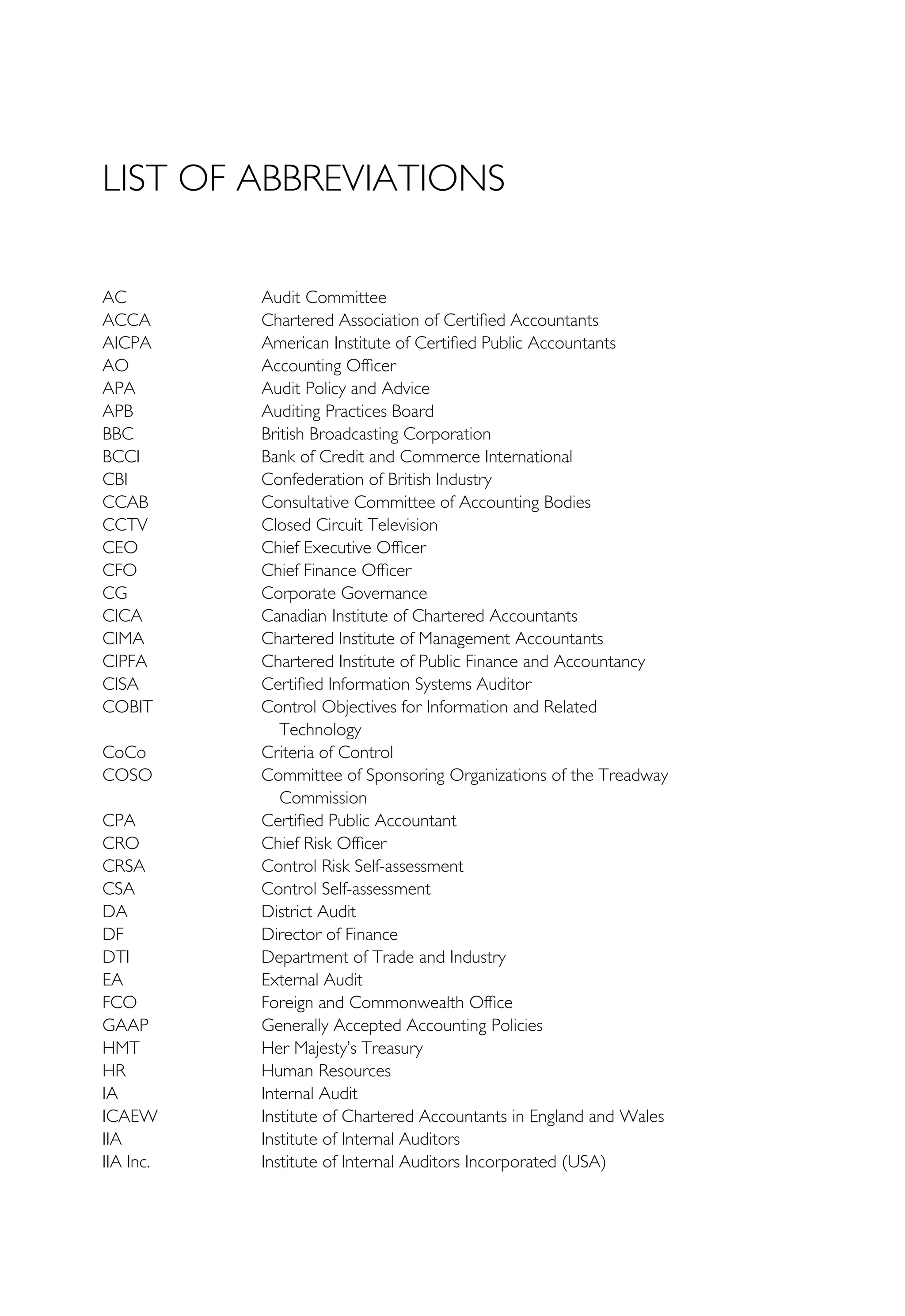 LIST OF ABBREVIATIONS
AC Audit Committee
ACCA Chartered Association of Certified Accountants
AICPA American Institute of Certified Public Accountants
AO Accounting Officer
APA Audit Policy and Advice
APB Auditing Practices Board
BBC British Broadcasting Corporation
BCCI Bank of Credit and Commerce International
CBI Confederation of British Industry
CCAB Consultative Committee of Accounting Bodies
CCTV Closed Circuit Television
CEO Chief Executive Officer
CFO Chief Finance Officer
CG Corporate Governance
CICA Canadian Institute of Chartered Accountants
CIMA Chartered Institute of Management Accountants
CIPFA Chartered Institute of Public Finance and Accountancy
CISA Certified Information Systems Auditor
COBIT Control Objectives for Information and Related
Technology
CoCo Criteria of Control
COSO Committee of Sponsoring Organizations of the Treadway
Commission
CPA Certified Public Accountant
CRO Chief Risk Officer
CRSA Control Risk Self-assessment
CSA Control Self-assessment
DA District Audit
DF Director of Finance
DTI Department of Trade and Industry
EA External Audit
FCO Foreign and Commonwealth Office
GAAP Generally Accepted Accounting Policies
HMT Her Majesty’s Treasury
HR Human Resources
IA Internal Audit
ICAEW Institute of Chartered Accountants in England and Wales
IIA Institute of Internal Auditors
IIA Inc. Institute of Internal Auditors Incorporated (USA)
 