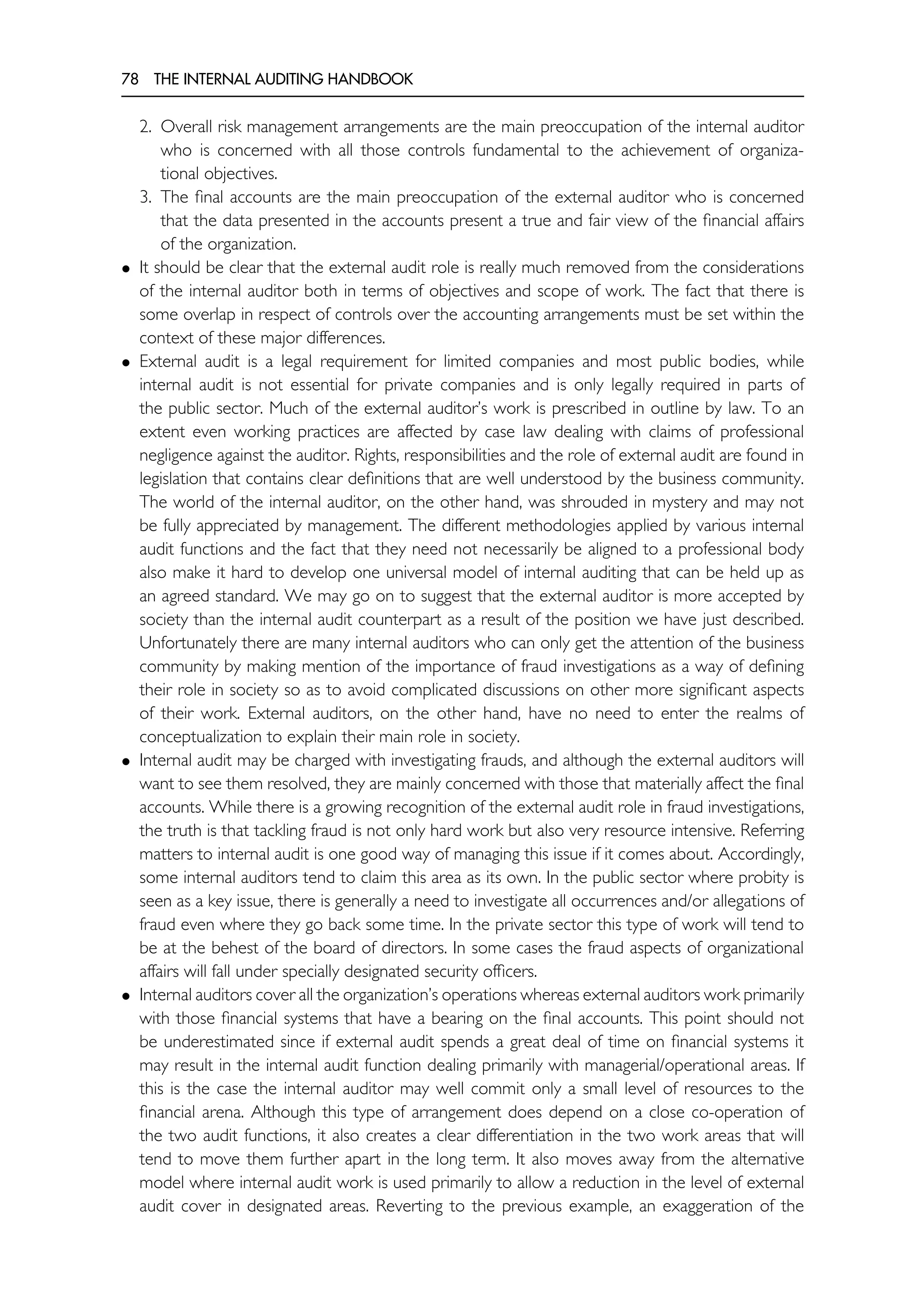78 THE INTERNAL AUDITING HANDBOOK
2. Overall risk management arrangements are the main preoccupation of the internal auditor
who is concerned with all those controls fundamental to the achievement of organiza-
tional objectives.
3. The final accounts are the main preoccupation of the external auditor who is concerned
that the data presented in the accounts present a true and fair view of the financial affairs
of the organization.
• It should be clear that the external audit role is really much removed from the considerations
of the internal auditor both in terms of objectives and scope of work. The fact that there is
some overlap in respect of controls over the accounting arrangements must be set within the
context of these major differences.
• External audit is a legal requirement for limited companies and most public bodies, while
internal audit is not essential for private companies and is only legally required in parts of
the public sector. Much of the external auditor’s work is prescribed in outline by law. To an
extent even working practices are affected by case law dealing with claims of professional
negligence against the auditor. Rights, responsibilities and the role of external audit are found in
legislation that contains clear definitions that are well understood by the business community.
The world of the internal auditor, on the other hand, was shrouded in mystery and may not
be fully appreciated by management. The different methodologies applied by various internal
audit functions and the fact that they need not necessarily be aligned to a professional body
also make it hard to develop one universal model of internal auditing that can be held up as
an agreed standard. We may go on to suggest that the external auditor is more accepted by
society than the internal audit counterpart as a result of the position we have just described.
Unfortunately there are many internal auditors who can only get the attention of the business
community by making mention of the importance of fraud investigations as a way of defining
their role in society so as to avoid complicated discussions on other more significant aspects
of their work. External auditors, on the other hand, have no need to enter the realms of
conceptualization to explain their main role in society.
• Internal audit may be charged with investigating frauds, and although the external auditors will
want to see them resolved, they are mainly concerned with those that materially affect the final
accounts. While there is a growing recognition of the external audit role in fraud investigations,
the truth is that tackling fraud is not only hard work but also very resource intensive. Referring
matters to internal audit is one good way of managing this issue if it comes about. Accordingly,
some internal auditors tend to claim this area as its own. In the public sector where probity is
seen as a key issue, there is generally a need to investigate all occurrences and/or allegations of
fraud even where they go back some time. In the private sector this type of work will tend to
be at the behest of the board of directors. In some cases the fraud aspects of organizational
affairs will fall under specially designated security officers.
• Internal auditors cover all the organization’s operations whereas external auditors work primarily
with those financial systems that have a bearing on the final accounts. This point should not
be underestimated since if external audit spends a great deal of time on financial systems it
may result in the internal audit function dealing primarily with managerial/operational areas. If
this is the case the internal auditor may well commit only a small level of resources to the
financial arena. Although this type of arrangement does depend on a close co-operation of
the two audit functions, it also creates a clear differentiation in the two work areas that will
tend to move them further apart in the long term. It also moves away from the alternative
model where internal audit work is used primarily to allow a reduction in the level of external
audit cover in designated areas. Reverting to the previous example, an exaggeration of the
 