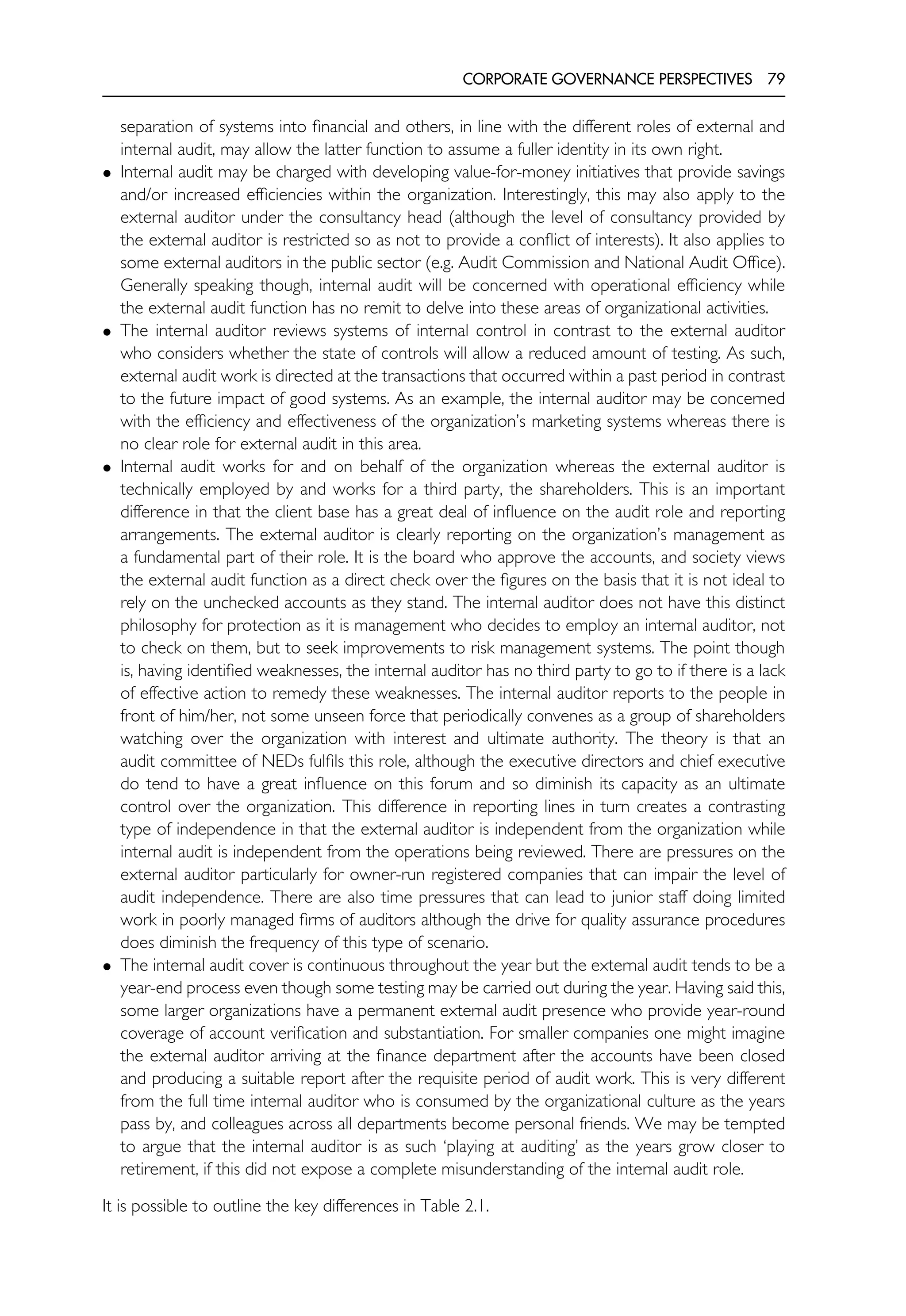 CORPORATE GOVERNANCE PERSPECTIVES 79
separation of systems into financial and others, in line with the different roles of external and
internal audit, may allow the latter function to assume a fuller identity in its own right.
• Internal audit may be charged with developing value-for-money initiatives that provide savings
and/or increased efficiencies within the organization. Interestingly, this may also apply to the
external auditor under the consultancy head (although the level of consultancy provided by
the external auditor is restricted so as not to provide a conflict of interests). It also applies to
some external auditors in the public sector (e.g. Audit Commission and National Audit Office).
Generally speaking though, internal audit will be concerned with operational efficiency while
the external audit function has no remit to delve into these areas of organizational activities.
• The internal auditor reviews systems of internal control in contrast to the external auditor
who considers whether the state of controls will allow a reduced amount of testing. As such,
external audit work is directed at the transactions that occurred within a past period in contrast
to the future impact of good systems. As an example, the internal auditor may be concerned
with the efficiency and effectiveness of the organization’s marketing systems whereas there is
no clear role for external audit in this area.
• Internal audit works for and on behalf of the organization whereas the external auditor is
technically employed by and works for a third party, the shareholders. This is an important
difference in that the client base has a great deal of influence on the audit role and reporting
arrangements. The external auditor is clearly reporting on the organization’s management as
a fundamental part of their role. It is the board who approve the accounts, and society views
the external audit function as a direct check over the figures on the basis that it is not ideal to
rely on the unchecked accounts as they stand. The internal auditor does not have this distinct
philosophy for protection as it is management who decides to employ an internal auditor, not
to check on them, but to seek improvements to risk management systems. The point though
is, having identified weaknesses, the internal auditor has no third party to go to if there is a lack
of effective action to remedy these weaknesses. The internal auditor reports to the people in
front of him/her, not some unseen force that periodically convenes as a group of shareholders
watching over the organization with interest and ultimate authority. The theory is that an
audit committee of NEDs fulfils this role, although the executive directors and chief executive
do tend to have a great influence on this forum and so diminish its capacity as an ultimate
control over the organization. This difference in reporting lines in turn creates a contrasting
type of independence in that the external auditor is independent from the organization while
internal audit is independent from the operations being reviewed. There are pressures on the
external auditor particularly for owner-run registered companies that can impair the level of
audit independence. There are also time pressures that can lead to junior staff doing limited
work in poorly managed firms of auditors although the drive for quality assurance procedures
does diminish the frequency of this type of scenario.
• The internal audit cover is continuous throughout the year but the external audit tends to be a
year-end process even though some testing may be carried out during the year. Having said this,
some larger organizations have a permanent external audit presence who provide year-round
coverage of account verification and substantiation. For smaller companies one might imagine
the external auditor arriving at the finance department after the accounts have been closed
and producing a suitable report after the requisite period of audit work. This is very different
from the full time internal auditor who is consumed by the organizational culture as the years
pass by, and colleagues across all departments become personal friends. We may be tempted
to argue that the internal auditor is as such ‘playing at auditing’ as the years grow closer to
retirement, if this did not expose a complete misunderstanding of the internal audit role.
It is possible to outline the key differences in Table 2.1.
 