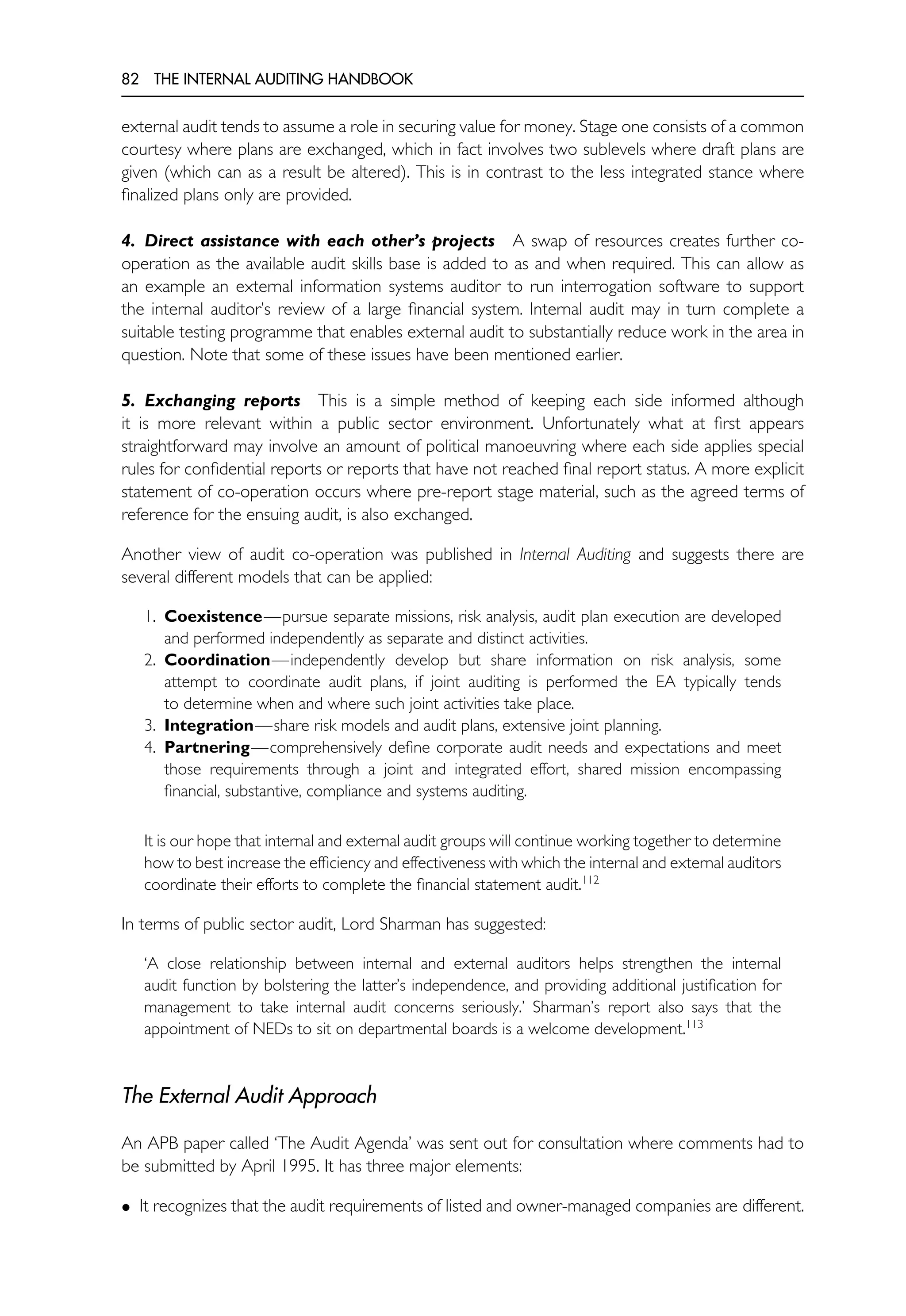 82 THE INTERNAL AUDITING HANDBOOK
external audit tends to assume a role in securing value for money. Stage one consists of a common
courtesy where plans are exchanged, which in fact involves two sublevels where draft plans are
given (which can as a result be altered). This is in contrast to the less integrated stance where
finalized plans only are provided.
4. Direct assistance with each other’s projects A swap of resources creates further co-
operation as the available audit skills base is added to as and when required. This can allow as
an example an external information systems auditor to run interrogation software to support
the internal auditor’s review of a large financial system. Internal audit may in turn complete a
suitable testing programme that enables external audit to substantially reduce work in the area in
question. Note that some of these issues have been mentioned earlier.
5. Exchanging reports This is a simple method of keeping each side informed although
it is more relevant within a public sector environment. Unfortunately what at first appears
straightforward may involve an amount of political manoeuvring where each side applies special
rules for confidential reports or reports that have not reached final report status. A more explicit
statement of co-operation occurs where pre-report stage material, such as the agreed terms of
reference for the ensuing audit, is also exchanged.
Another view of audit co-operation was published in Internal Auditing and suggests there are
several different models that can be applied:
1. Coexistence—pursue separate missions, risk analysis, audit plan execution are developed
and performed independently as separate and distinct activities.
2. Coordination—independently develop but share information on risk analysis, some
attempt to coordinate audit plans, if joint auditing is performed the EA typically tends
to determine when and where such joint activities take place.
3. Integration—share risk models and audit plans, extensive joint planning.
4. Partnering—comprehensively define corporate audit needs and expectations and meet
those requirements through a joint and integrated effort, shared mission encompassing
financial, substantive, compliance and systems auditing.
It is our hope that internal and external audit groups will continue working together to determine
how to best increase the efficiency and effectiveness with which the internal and external auditors
coordinate their efforts to complete the financial statement audit.112
In terms of public sector audit, Lord Sharman has suggested:
‘A close relationship between internal and external auditors helps strengthen the internal
audit function by bolstering the latter’s independence, and providing additional justification for
management to take internal audit concerns seriously.’ Sharman’s report also says that the
appointment of NEDs to sit on departmental boards is a welcome development.113
The External Audit Approach
An APB paper called ‘The Audit Agenda’ was sent out for consultation where comments had to
be submitted by April 1995. It has three major elements:
• It recognizes that the audit requirements of listed and owner-managed companies are different.
 
