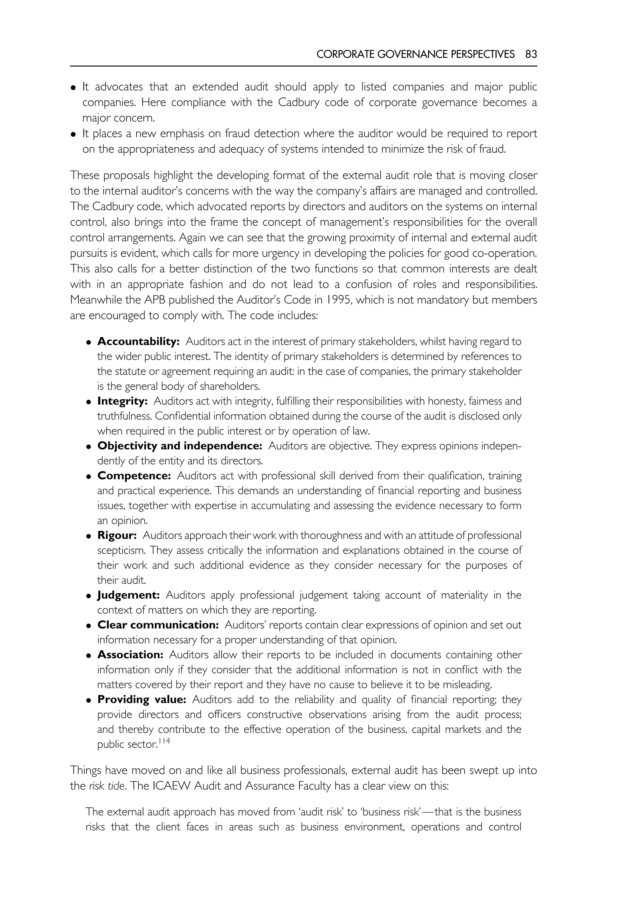 CORPORATE GOVERNANCE PERSPECTIVES 83
• It advocates that an extended audit should apply to listed companies and major public
companies. Here compliance with the Cadbury code of corporate governance becomes a
major concern.
• It places a new emphasis on fraud detection where the auditor would be required to report
on the appropriateness and adequacy of systems intended to minimize the risk of fraud.
These proposals highlight the developing format of the external audit role that is moving closer
to the internal auditor’s concerns with the way the company’s affairs are managed and controlled.
The Cadbury code, which advocated reports by directors and auditors on the systems on internal
control, also brings into the frame the concept of management’s responsibilities for the overall
control arrangements. Again we can see that the growing proximity of internal and external audit
pursuits is evident, which calls for more urgency in developing the policies for good co-operation.
This also calls for a better distinction of the two functions so that common interests are dealt
with in an appropriate fashion and do not lead to a confusion of roles and responsibilities.
Meanwhile the APB published the Auditor’s Code in 1995, which is not mandatory but members
are encouraged to comply with. The code includes:
• Accountability: Auditors act in the interest of primary stakeholders, whilst having regard to
the wider public interest. The identity of primary stakeholders is determined by references to
the statute or agreement requiring an audit: in the case of companies, the primary stakeholder
is the general body of shareholders.
• Integrity: Auditors act with integrity, fulfilling their responsibilities with honesty, fairness and
truthfulness. Confidential information obtained during the course of the audit is disclosed only
when required in the public interest or by operation of law.
• Objectivity and independence: Auditors are objective. They express opinions indepen-
dently of the entity and its directors.
• Competence: Auditors act with professional skill derived from their qualification, training
and practical experience. This demands an understanding of financial reporting and business
issues, together with expertise in accumulating and assessing the evidence necessary to form
an opinion.
• Rigour: Auditors approach their work with thoroughness and with an attitude of professional
scepticism. They assess critically the information and explanations obtained in the course of
their work and such additional evidence as they consider necessary for the purposes of
their audit.
• Judgement: Auditors apply professional judgement taking account of materiality in the
context of matters on which they are reporting.
• Clear communication: Auditors’ reports contain clear expressions of opinion and set out
information necessary for a proper understanding of that opinion.
• Association: Auditors allow their reports to be included in documents containing other
information only if they consider that the additional information is not in conflict with the
matters covered by their report and they have no cause to believe it to be misleading.
• Providing value: Auditors add to the reliability and quality of financial reporting; they
provide directors and officers constructive observations arising from the audit process;
and thereby contribute to the effective operation of the business, capital markets and the
public sector.114
Things have moved on and like all business professionals, external audit has been swept up into
the risk tide. The ICAEW Audit and Assurance Faculty has a clear view on this:
The external audit approach has moved from ‘audit risk’ to ‘business risk’—that is the business
risks that the client faces in areas such as business environment, operations and control
 