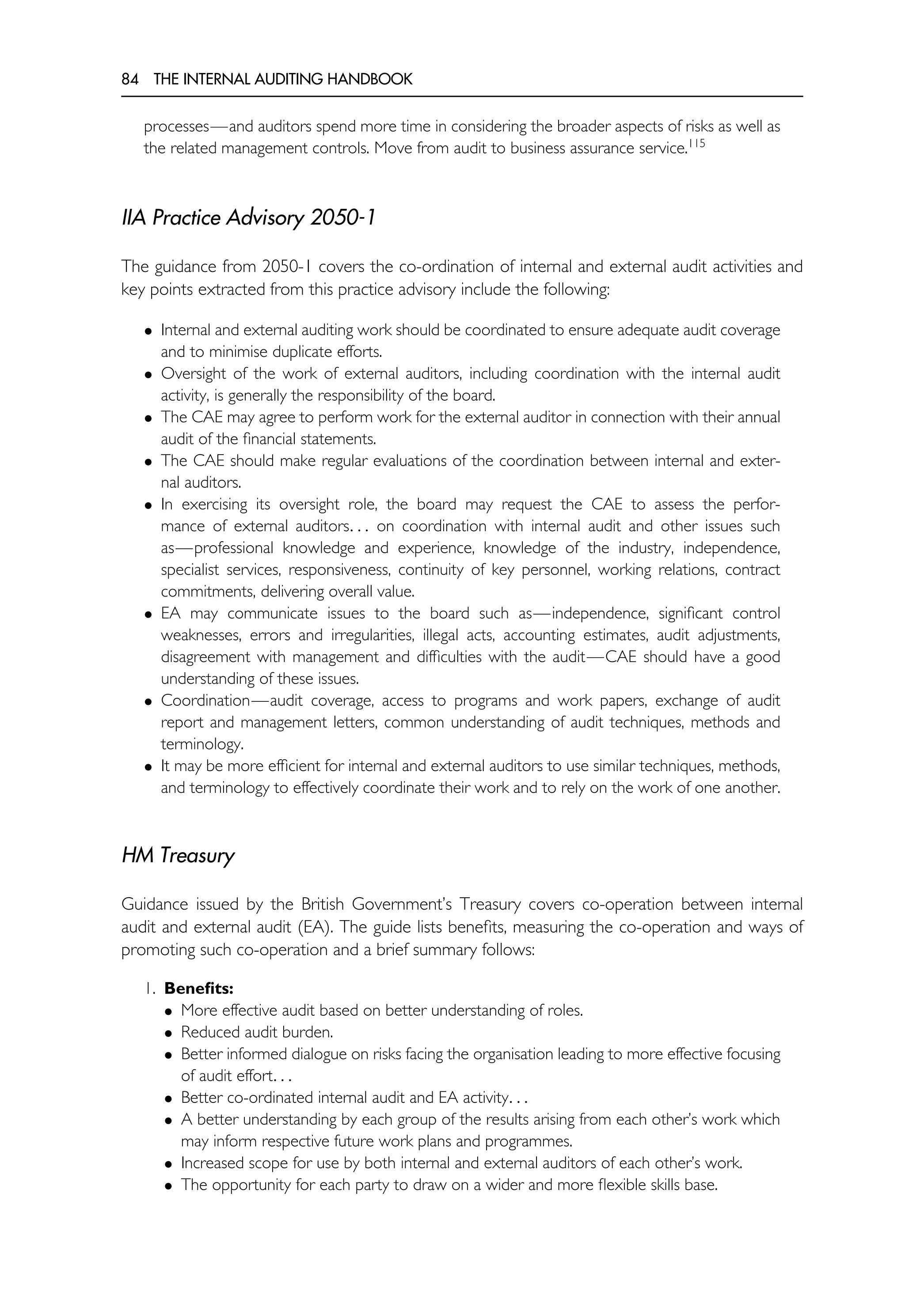 84 THE INTERNAL AUDITING HANDBOOK
processes—and auditors spend more time in considering the broader aspects of risks as well as
the related management controls. Move from audit to business assurance service.115
IIA Practice Advisory 2050-1
The guidance from 2050-1 covers the co-ordination of internal and external audit activities and
key points extracted from this practice advisory include the following:
• Internal and external auditing work should be coordinated to ensure adequate audit coverage
and to minimise duplicate efforts.
• Oversight of the work of external auditors, including coordination with the internal audit
activity, is generally the responsibility of the board.
• The CAE may agree to perform work for the external auditor in connection with their annual
audit of the financial statements.
• The CAE should make regular evaluations of the coordination between internal and exter-
nal auditors.
• In exercising its oversight role, the board may request the CAE to assess the perfor-
mance of external auditors. . . on coordination with internal audit and other issues such
as—professional knowledge and experience, knowledge of the industry, independence,
specialist services, responsiveness, continuity of key personnel, working relations, contract
commitments, delivering overall value.
• EA may communicate issues to the board such as—independence, significant control
weaknesses, errors and irregularities, illegal acts, accounting estimates, audit adjustments,
disagreement with management and difficulties with the audit—CAE should have a good
understanding of these issues.
• Coordination—audit coverage, access to programs and work papers, exchange of audit
report and management letters, common understanding of audit techniques, methods and
terminology.
• It may be more efficient for internal and external auditors to use similar techniques, methods,
and terminology to effectively coordinate their work and to rely on the work of one another.
HM Treasury
Guidance issued by the British Government’s Treasury covers co-operation between internal
audit and external audit (EA). The guide lists benefits, measuring the co-operation and ways of
promoting such co-operation and a brief summary follows:
1. Benefits:
• More effective audit based on better understanding of roles.
• Reduced audit burden.
• Better informed dialogue on risks facing the organisation leading to more effective focusing
of audit effort. . .
• Better co-ordinated internal audit and EA activity. . .
• A better understanding by each group of the results arising from each other’s work which
may inform respective future work plans and programmes.
• Increased scope for use by both internal and external auditors of each other’s work.
• The opportunity for each party to draw on a wider and more flexible skills base.
 