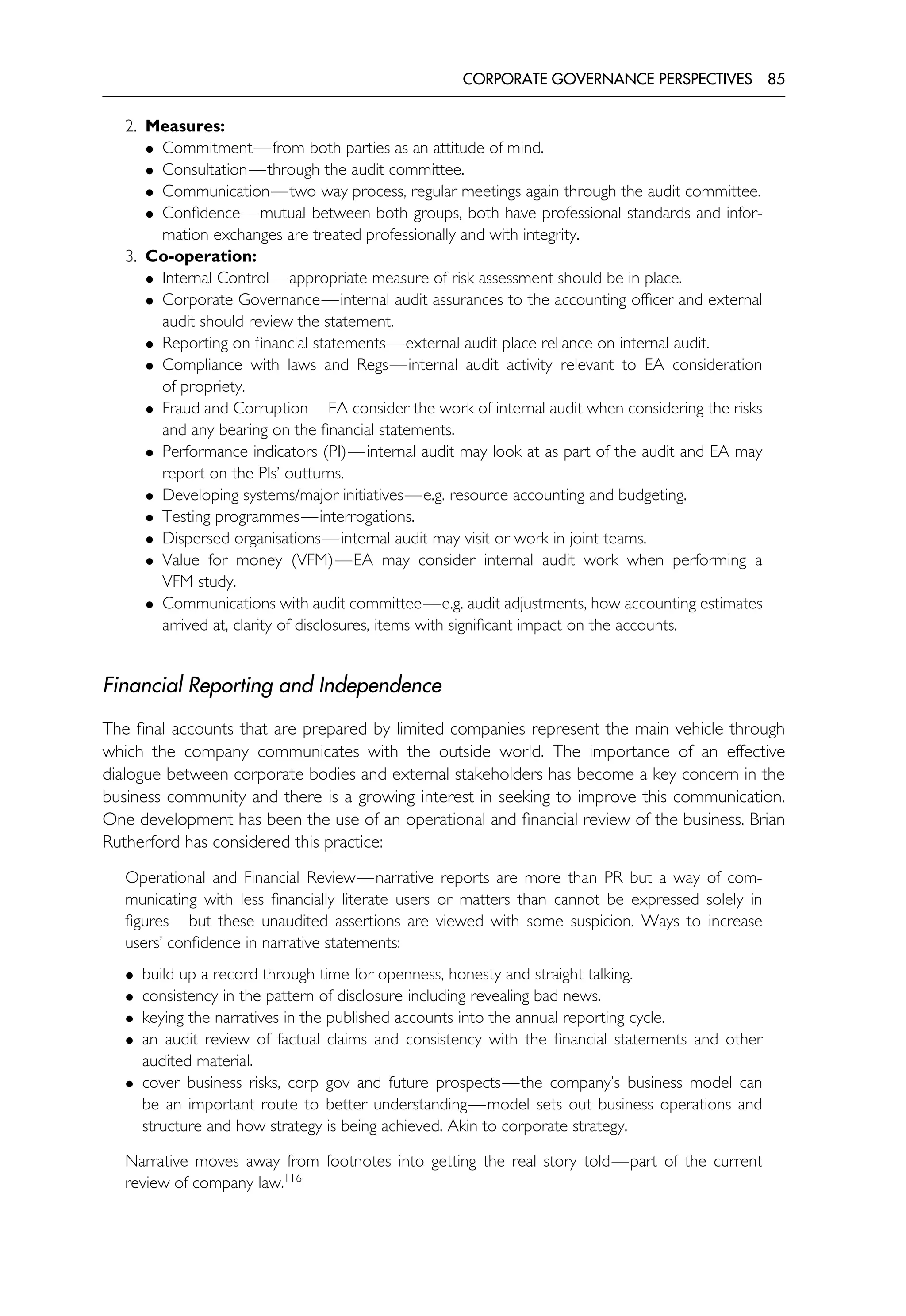 CORPORATE GOVERNANCE PERSPECTIVES 85
2. Measures:
• Commitment—from both parties as an attitude of mind.
• Consultation—through the audit committee.
• Communication—two way process, regular meetings again through the audit committee.
• Confidence—mutual between both groups, both have professional standards and infor-
mation exchanges are treated professionally and with integrity.
3. Co-operation:
• Internal Control—appropriate measure of risk assessment should be in place.
• Corporate Governance—internal audit assurances to the accounting officer and external
audit should review the statement.
• Reporting on financial statements—external audit place reliance on internal audit.
• Compliance with laws and Regs—internal audit activity relevant to EA consideration
of propriety.
• Fraud and Corruption—EA consider the work of internal audit when considering the risks
and any bearing on the financial statements.
• Performance indicators (PI)—internal audit may look at as part of the audit and EA may
report on the PIs’ outturns.
• Developing systems/major initiatives—e.g. resource accounting and budgeting.
• Testing programmes—interrogations.
• Dispersed organisations—internal audit may visit or work in joint teams.
• Value for money (VFM)—EA may consider internal audit work when performing a
VFM study.
• Communications with audit committee—e.g. audit adjustments, how accounting estimates
arrived at, clarity of disclosures, items with significant impact on the accounts.
Financial Reporting and Independence
The final accounts that are prepared by limited companies represent the main vehicle through
which the company communicates with the outside world. The importance of an effective
dialogue between corporate bodies and external stakeholders has become a key concern in the
business community and there is a growing interest in seeking to improve this communication.
One development has been the use of an operational and financial review of the business. Brian
Rutherford has considered this practice:
Operational and Financial Review—narrative reports are more than PR but a way of com-
municating with less financially literate users or matters than cannot be expressed solely in
figures—but these unaudited assertions are viewed with some suspicion. Ways to increase
users’ confidence in narrative statements:
• build up a record through time for openness, honesty and straight talking.
• consistency in the pattern of disclosure including revealing bad news.
• keying the narratives in the published accounts into the annual reporting cycle.
• an audit review of factual claims and consistency with the financial statements and other
audited material.
• cover business risks, corp gov and future prospects—the company’s business model can
be an important route to better understanding—model sets out business operations and
structure and how strategy is being achieved. Akin to corporate strategy.
Narrative moves away from footnotes into getting the real story told—part of the current
review of company law.116
 