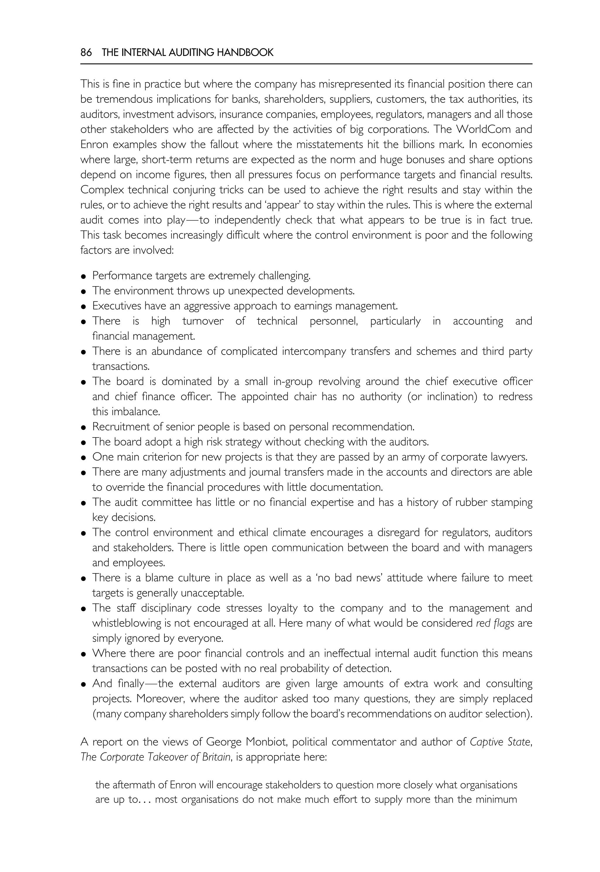 86 THE INTERNAL AUDITING HANDBOOK
This is fine in practice but where the company has misrepresented its financial position there can
be tremendous implications for banks, shareholders, suppliers, customers, the tax authorities, its
auditors, investment advisors, insurance companies, employees, regulators, managers and all those
other stakeholders who are affected by the activities of big corporations. The WorldCom and
Enron examples show the fallout where the misstatements hit the billions mark. In economies
where large, short-term returns are expected as the norm and huge bonuses and share options
depend on income figures, then all pressures focus on performance targets and financial results.
Complex technical conjuring tricks can be used to achieve the right results and stay within the
rules, or to achieve the right results and ‘appear’ to stay within the rules. This is where the external
audit comes into play—to independently check that what appears to be true is in fact true.
This task becomes increasingly difficult where the control environment is poor and the following
factors are involved:
• Performance targets are extremely challenging.
• The environment throws up unexpected developments.
• Executives have an aggressive approach to earnings management.
• There is high turnover of technical personnel, particularly in accounting and
financial management.
• There is an abundance of complicated intercompany transfers and schemes and third party
transactions.
• The board is dominated by a small in-group revolving around the chief executive officer
and chief finance officer. The appointed chair has no authority (or inclination) to redress
this imbalance.
• Recruitment of senior people is based on personal recommendation.
• The board adopt a high risk strategy without checking with the auditors.
• One main criterion for new projects is that they are passed by an army of corporate lawyers.
• There are many adjustments and journal transfers made in the accounts and directors are able
to override the financial procedures with little documentation.
• The audit committee has little or no financial expertise and has a history of rubber stamping
key decisions.
• The control environment and ethical climate encourages a disregard for regulators, auditors
and stakeholders. There is little open communication between the board and with managers
and employees.
• There is a blame culture in place as well as a ‘no bad news’ attitude where failure to meet
targets is generally unacceptable.
• The staff disciplinary code stresses loyalty to the company and to the management and
whistleblowing is not encouraged at all. Here many of what would be considered red flags are
simply ignored by everyone.
• Where there are poor financial controls and an ineffectual internal audit function this means
transactions can be posted with no real probability of detection.
• And finally—the external auditors are given large amounts of extra work and consulting
projects. Moreover, where the auditor asked too many questions, they are simply replaced
(many company shareholders simply follow the board’s recommendations on auditor selection).
A report on the views of George Monbiot, political commentator and author of Captive State,
The Corporate Takeover of Britain, is appropriate here:
the aftermath of Enron will encourage stakeholders to question more closely what organisations
are up to. . . most organisations do not make much effort to supply more than the minimum
 