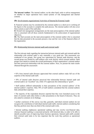 The internal Auditor: The internal auditor, on the other hand, seeks to advise management
on whether its major operations have sound systems of risk management and internal
controls.
(D). Involvements organizational Activities of Internal & External Audit:
I. Financial systems may be considered by the external auditor as a short-cut to verifying all
the figures in the accounts to complete the audit process. The internal auditor will also cover
these systems as part of the audit plan.
II. Overall risk management arrangements are the main preoccupation of the internal auditor
who is concerned with all those controls fundamental to the achievement of organizational
objectives.
III. The final accounts are the main preoccupation of the external auditor who is concerned
that the data presented in the accounts present a true and fair view of the financial affairs of
the organization:
(E). Relationship between internal audit and external audit:
The first relevant study regarding the interaction between internal audit and external audit the
relationship with external audit is only ostensibly a very good one. This assessment was
conducted of two groups: first group was represented by internal audit directors, and the
second group was formed by staff auditors who work directly which external auditors. Both
groups were asked to evaluate the overall performance of their organization’s external auditor
and their perceived relationship with the external auditor. Next, we present the main results
obtained through this assessment:
• 92% from internal audit directors appreciated that external auditors make full use of the
expertise of the internal audit staff;
• 50% of internal audit directors perceived that relationship between internal audit and
external audit is an “excellent” one, while 31% appreciate this relationship as “good”;
• Staff auditors differed substantially in their perceptions of the external auditors’ of the
internal auditor’s expertise. Only 39% of staff auditors considered that the external auditors
fully utilized their expertise;
• The majority of the respondent directors reported that they were furnished access to the
letter of external audit either before or after presentation to the board of directors. They are
also asked to comment on its findings;
• another conclusion of this survey was that, generally, individual external auditors do not
recognize the contribution of individual internal audit staffs, internal auditors considering that
that they perform more than one third of the external audit work;
• Internal auditing emphasizes operational auditing and may involve non-financial data,
whereas financial auditing is concerned primarily with historical data, in order to be able to
identify possible ways of improving future business operations. Internal audit staffs consider
their external audit tasks to be less important that the work they perform as operational
auditors.
 