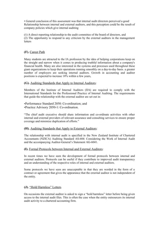 • General conclusion of this assessment was that internal audit directors perceived a good
Relationship between internal and external auditors, and this perception could be the result of
company policies which give internal auditing
(1) A direct reporting relationship to the audit committee of the board of directors, and
(2) The opportunity to respond to any criticism by the external auditors in the management
letters
(F). Career Path
Many students are attracted to the IA profession by the idea of helping corporations keep on
the straight and narrow when it comes to producing truthful information about a company's
financial health. Many are also interested in the systems and processes used throughout these
giant organizations to keep their operations running smoothly on a day-to-day basis. a greater
number of employers are seeking internal auditors. Growth in accounting and auditor
positions is expected to increase 18% within a few years,
(G). Auditing Standards that Apply to Internal Auditors:
Members of the Institute of Internal Auditors (IIA) are required to comply with the
International Standards for the Professional Practice of Internal Auditing. The requirements
that guide the relationship with the external auditor are set out in:
•Performance Standard 2050: Co-ordination; and
•Practice Advisory 2050-1: Co-ordination.
“The chief audit executive should share information and co-ordinate activities with other
internal and external providers of relevant assurance and consulting services to ensure proper
coverage and minimize duplication of efforts.”
(H). Auditing Standards that Apply to External Auditors:
The relationship with internal audit is specified in the New Zealand Institute of Chartered
Accountants (NZICA) Auditing Standard AS-604: Considering the Work of Internal Audit
and the accompanying Auditor-General’s Statement AG-6041.
(I). Formal Protocols between Internal and External Auditors:
In recent times we have seen the development of formal protocols between internal and
external auditors. Protocols can be useful if they contribute to improved audit transparency
and an understanding of the respective roles of internal and external auditors.
Some protocols we have seen are unacceptable in that they are worded in the form of a
contract or agreement that gives the appearance that the external auditor is not independent of
the entity.
(J). “Hold Harmless” Letters
On occasions the external auditor is asked to sign a “hold harmless” letter before being given
access to the internal audit files. This is often the case when the entity outsourcers its internal
audit activity to a chartered accounting firm.
 