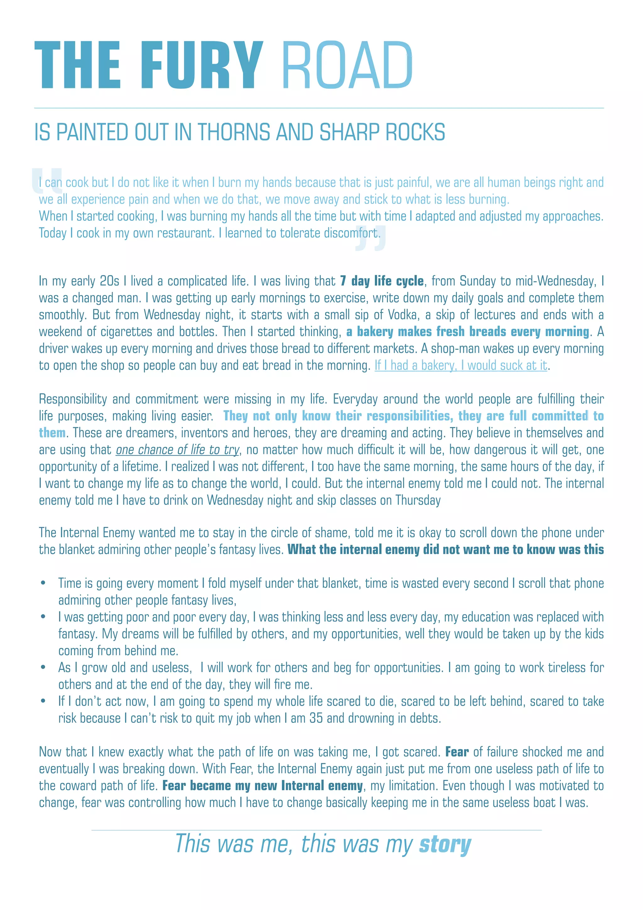 IS PAINTED OUT IN THORNS AND SHARP ROCKS
THE FURY ROAD
I can cook but I do not like it when I burn my hands because that is just painful, we are all human beings right and
we all experience pain and when we do that, we move away and stick to what is less burning.
When I started cooking, I was burning my hands all the time but with time I adapted and adjusted my approaches.
Today I cook in my own restaurant. I learned to tolerate discomfort.
In my early 20s I lived a complicated life. I was living that 7 day life cycle, from Sunday to mid-Wednesday, I
was a changed man. I was getting up early mornings to exercise, write down my daily goals and complete them
smoothly. But from Wednesday night, it starts with a small sip of Vodka, a skip of lectures and ends with a
weekend of cigarettes and bottles. Then I started thinking, a bakery makes fresh breads every morning. A
driver wakes up every morning and drives those bread to different markets. A shop-man wakes up every morning
to open the shop so people can buy and eat bread in the morning. If I had a bakery, I would suck at it.
Responsibility and commitment were missing in my life. Everyday around the world people are fulfilling their
life purposes, making living easier. They not only know their responsibilities, they are full committed to
them. These are dreamers, inventors and heroes, they are dreaming and acting. They believe in themselves and
are using that one chance of life to try, no matter how much difficult it will be, how dangerous it will get, one
opportunity of a lifetime. I realized I was not different, I too have the same morning, the same hours of the day, if
I want to change my life as to change the world, I could. But the internal enemy told me I could not. The internal
enemy told me I have to drink on Wednesday night and skip classes on Thursday
The Internal Enemy wanted me to stay in the circle of shame, told me it is okay to scroll down the phone under
the blanket admiring other people’s fantasy lives. What the internal enemy did not want me to know was this
•	 Time is going every moment I fold myself under that blanket, time is wasted every second I scroll that phone
admiring other people fantasy lives,
•	 I was getting poor and poor every day, I was thinking less and less every day, my education was replaced with
fantasy. My dreams will be fulfilled by others, and my opportunities, well they would be taken up by the kids
coming from behind me.
•	 As I grow old and useless, I will work for others and beg for opportunities. I am going to work tireless for
others and at the end of the day, they will fire me.
•	 If I don’t act now, I am going to spend my whole life scared to die, scared to be left behind, scared to take
risk because I can’t risk to quit my job when I am 35 and drowning in debts.
Now that I knew exactly what the path of life on was taking me, I got scared. Fear of failure shocked me and
eventually I was breaking down. With Fear, the Internal Enemy again just put me from one useless path of life to
the coward path of life. Fear became my new Internal enemy, my limitation. Even though I was motivated to
change, fear was controlling how much I have to change basically keeping me in the same useless boat I was.
“ “
This was me, this was my story
 