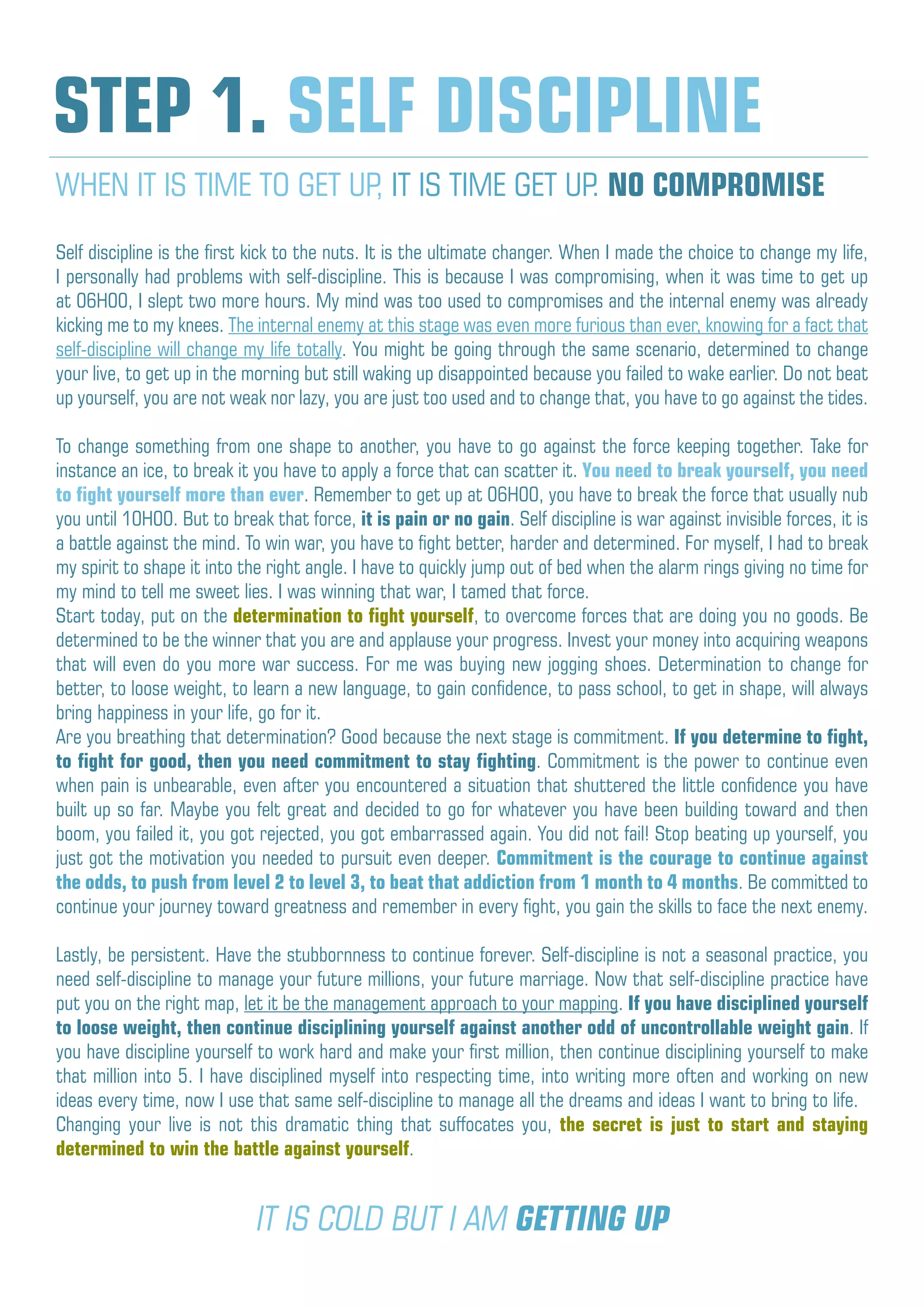 Self discipline is the first kick to the nuts. It is the ultimate changer. When I made the choice to change my life,
I personally had problems with self-discipline. This is because I was compromising, when it was time to get up
at 06H00, I slept two more hours. My mind was too used to compromises and the internal enemy was already
kicking me to my knees. The internal enemy at this stage was even more furious than ever, knowing for a fact that
self-discipline will change my life totally. You might be going through the same scenario, determined to change
your live, to get up in the morning but still waking up disappointed because you failed to wake earlier. Do not beat
up yourself, you are not weak nor lazy, you are just too used and to change that, you have to go against the tides.
To change something from one shape to another, you have to go against the force keeping together. Take for
instance an ice, to break it you have to apply a force that can scatter it. You need to break yourself, you need
to fight yourself more than ever. Remember to get up at 06H00, you have to break the force that usually nub
you until 10H00. But to break that force, it is pain or no gain. Self discipline is war against invisible forces, it is
a battle against the mind. To win war, you have to fight better, harder and determined. For myself, I had to break
my spirit to shape it into the right angle. I have to quickly jump out of bed when the alarm rings giving no time for
my mind to tell me sweet lies. I was winning that war, I tamed that force.
Start today, put on the determination to fight yourself, to overcome forces that are doing you no goods. Be
determined to be the winner that you are and applause your progress. Invest your money into acquiring weapons
that will even do you more war success. For me was buying new jogging shoes. Determination to change for
better, to loose weight, to learn a new language, to gain confidence, to pass school, to get in shape, will always
bring happiness in your life, go for it.
Are you breathing that determination? Good because the next stage is commitment. If you determine to fight,
to fight for good, then you need commitment to stay fighting. Commitment is the power to continue even
when pain is unbearable, even after you encountered a situation that shuttered the little confidence you have
built up so far. Maybe you felt great and decided to go for whatever you have been building toward and then
boom, you failed it, you got rejected, you got embarrassed again. You did not fail! Stop beating up yourself, you
just got the motivation you needed to pursuit even deeper. Commitment is the courage to continue against
the odds, to push from level 2 to level 3, to beat that addiction from 1 month to 4 months. Be committed to
continue your journey toward greatness and remember in every fight, you gain the skills to face the next enemy.
Lastly, be persistent. Have the stubbornness to continue forever. Self-discipline is not a seasonal practice, you
need self-discipline to manage your future millions, your future marriage. Now that self-discipline practice have
put you on the right map, let it be the management approach to your mapping. If you have disciplined yourself
to loose weight, then continue disciplining yourself against another odd of uncontrollable weight gain. If
you have discipline yourself to work hard and make your first million, then continue disciplining yourself to make
that million into 5. I have disciplined myself into respecting time, into writing more often and working on new
ideas every time, now I use that same self-discipline to manage all the dreams and ideas I want to bring to life.
Changing your live is not this dramatic thing that suffocates you, the secret is just to start and staying
determined to win the battle against yourself.
STEP 1. SELF DISCIPLINE
WHEN IT IS TIME TO GET UP, IT IS TIME GET UP. NO COMPROMISE
IT IS COLD BUT I AM GETTING UP
 