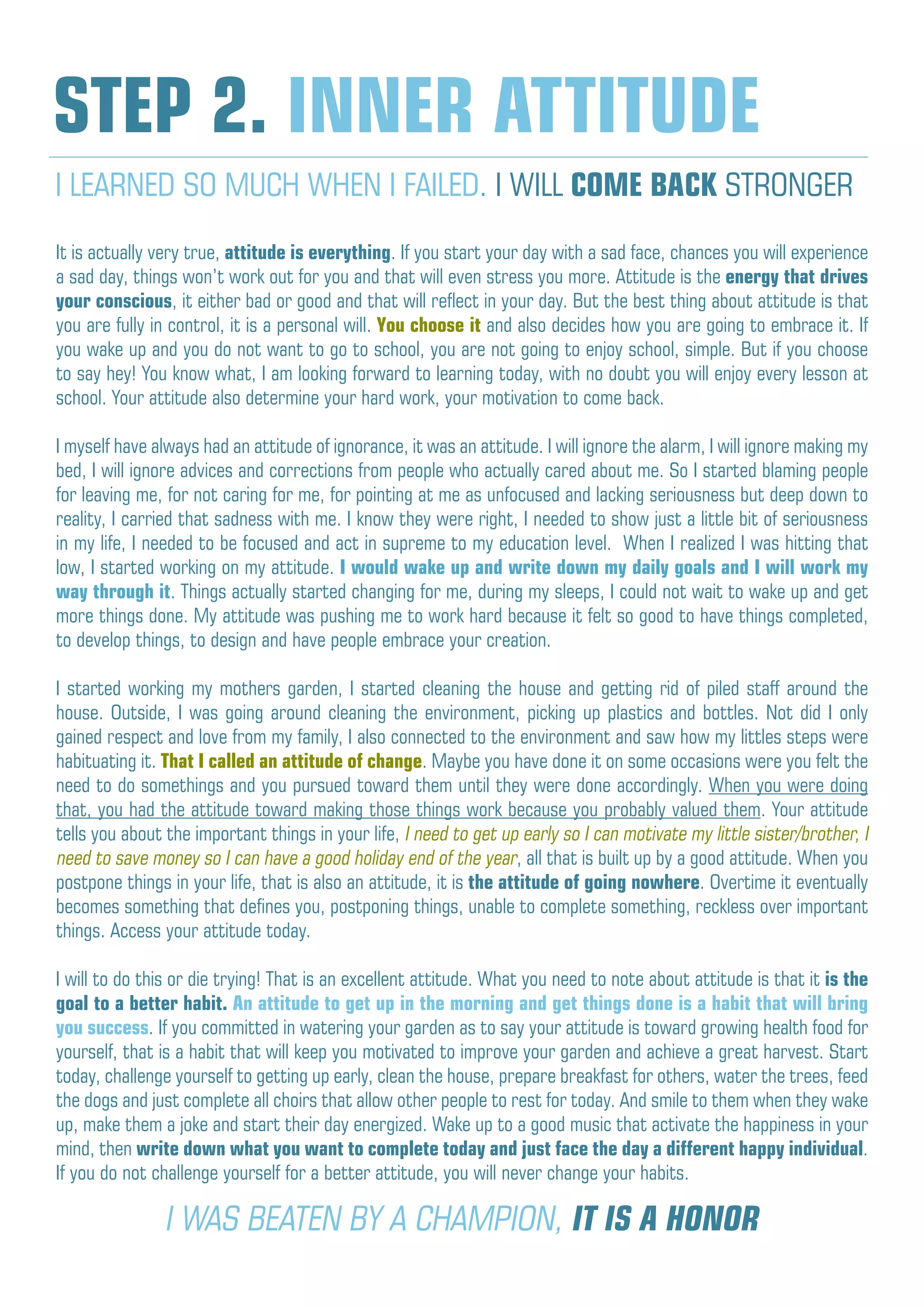It is actually very true, attitude is everything. If you start your day with a sad face, chances you will experience
a sad day, things won’t work out for you and that will even stress you more. Attitude is the energy that drives
your conscious, it either bad or good and that will reflect in your day. But the best thing about attitude is that
you are fully in control, it is a personal will. You choose it and also decides how you are going to embrace it. If
you wake up and you do not want to go to school, you are not going to enjoy school, simple. But if you choose
to say hey! You know what, I am looking forward to learning today, with no doubt you will enjoy every lesson at
school. Your attitude also determine your hard work, your motivation to come back.
I myself have always had an attitude of ignorance, it was an attitude. I will ignore the alarm, I will ignore making my
bed, I will ignore advices and corrections from people who actually cared about me. So I started blaming people
for leaving me, for not caring for me, for pointing at me as unfocused and lacking seriousness but deep down to
reality, I carried that sadness with me. I know they were right, I needed to show just a little bit of seriousness
in my life, I needed to be focused and act in supreme to my education level. When I realized I was hitting that
low, I started working on my attitude. I would wake up and write down my daily goals and I will work my
way through it. Things actually started changing for me, during my sleeps, I could not wait to wake up and get
more things done. My attitude was pushing me to work hard because it felt so good to have things completed,
to develop things, to design and have people embrace your creation.
I started working my mothers garden, I started cleaning the house and getting rid of piled staff around the
house. Outside, I was going around cleaning the environment, picking up plastics and bottles. Not did I only
gained respect and love from my family, I also connected to the environment and saw how my littles steps were
habituating it. That I called an attitude of change. Maybe you have done it on some occasions were you felt the
need to do somethings and you pursued toward them until they were done accordingly. When you were doing
that, you had the attitude toward making those things work because you probably valued them. Your attitude
tells you about the important things in your life, I need to get up early so I can motivate my little sister/brother, I
need to save money so I can have a good holiday end of the year, all that is built up by a good attitude. When you
postpone things in your life, that is also an attitude, it is the attitude of going nowhere. Overtime it eventually
becomes something that defines you, postponing things, unable to complete something, reckless over important
things. Access your attitude today.
I will to do this or die trying! That is an excellent attitude. What you need to note about attitude is that it is the
goal to a better habit. An attitude to get up in the morning and get things done is a habit that will bring
you success. If you committed in watering your garden as to say your attitude is toward growing health food for
yourself, that is a habit that will keep you motivated to improve your garden and achieve a great harvest. Start
today, challenge yourself to getting up early, clean the house, prepare breakfast for others, water the trees, feed
the dogs and just complete all choirs that allow other people to rest for today. And smile to them when they wake
up, make them a joke and start their day energized. Wake up to a good music that activate the happiness in your
mind, then write down what you want to complete today and just face the day a different happy individual.
If you do not challenge yourself for a better attitude, you will never change your habits.
STEP 2. INNER ATTITUDE
I LEARNED SO MUCH WHEN I FAILED. I WILL COME BACK STRONGER
I WAS BEATEN BY A CHAMPION, IT IS A HONOR
 