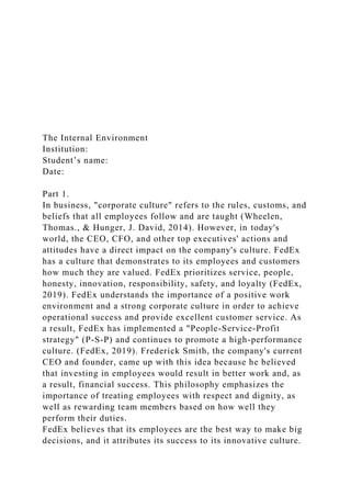 The Internal Environment
Institution:
Student’s name:
Date:
Part 1.
In business, "corporate culture" refers to the rules, customs, and
beliefs that all employees follow and are taught (Wheelen,
Thomas., & Hunger, J. David, 2014). However, in today's
world, the CEO, CFO, and other top executives' actions and
attitudes have a direct impact on the company's culture. FedEx
has a culture that demonstrates to its employees and customers
how much they are valued. FedEx prioritizes service, people,
honesty, innovation, responsibility, safety, and loyalty (FedEx,
2019). FedEx understands the importance of a positive work
environment and a strong corporate culture in order to achieve
operational success and provide excellent customer service. As
a result, FedEx has implemented a "People-Service-Profit
strategy" (P-S-P) and continues to promote a high-performance
culture. (FedEx, 2019). Frederick Smith, the company's current
CEO and founder, came up with this idea because he believed
that investing in employees would result in better work and, as
a result, financial success. This philosophy emphasizes the
importance of treating employees with respect and dignity, as
well as rewarding team members based on how well they
perform their duties.
FedEx believes that its employees are the best way to make big
decisions, and it attributes its success to its innovative culture.
 