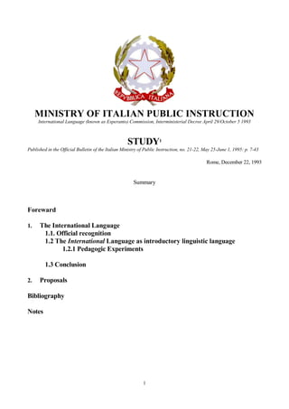 1
MINISTRY OF ITALIAN PUBLIC INSTRUCTION
International Language (known as Esperanto) Commission, Interministerial Decree April 29/October 5 1993
STUDY1
Published in the Official Bulletin of the Italian Ministry of Public Instruction, no. 21-22, May 25-June 1, 1995: p. 7-43
Rome, December 22, 1993
Summary
Foreward
1. The International Language
1.1. Official recognition
1.2 The International Language as introductory linguistic language
1.2.1 Pedagogic Experiments
1.3 Conclusion
2. Proposals
Bibliography
Notes
 