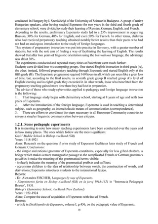 10
conducted in Hungary by I. Szerdahelyi of the University of Science in Budapest. A group of native
Hungarian speakers, after having studied Esperanto for two years in the third and fourth grade of
elementary school, were divided to study their learning of Russian, German, English, and French.
According to the results, preliminary Esperanto study led to a 25% improvement in acquiring
Russian, 30% for German, 40% for English, and even 50% for French. In other terms, children
who had received preparatory teaching obtained notably better results than their peers who had
not had an analogous introduction to the study of foreign languages.
This system of preparatory instruction was put into practice in Germany, with a greater number of
students, but with the sole aim of finding a way of facilitating the learning of English. The results
showed that after two years of linguistic orientation using the International language, the advantage
was about 30%.
The experiments conducted and repeated many times at Paderborn went much further:
Students were divided into two competing groups. One started English instruction in third grade (A),
the other, instead, followed preparatory teaching through Esperanto and started English only at the
fifth grade (B). The Esperanto programme required 160 hours in all, which can seem like a great loss
of time, but, according to the final results, in seventh grade group B reached group A’s level of
English learning and in eighth grade they exceeded it. In other words, those who benefitted from the
preparatory teaching gained more time than they had lost in preparation.
The advice of those who study cybernetics applied to pedagogy and foreign language instruction
is the following:
1. That language study begin with elementary school, starting at 8 years of age and with two
years of Esperanto.
2. After the introduction of the foreign language, Esperanto is used in teaching a determined
subject, such as geography, as interscholastic means of communication (correspondence).
3. There are efforts to coordinate the steps necessary in all European Community countries to
ensure a simpler linguistic communication between citizens.
1.2.1. Some pedagogic experiments
It is interesting to note how many teaching experiments have been conducted over the years and
in how many places. The ones which follow are the most significant.
Girls’ Middle School in Bishop Auckland (GB)
Years: 1918-1921
Aims: Research on the question if prior study of Esperanto facilitates later study of French and
German. Conclusions:
- the simple and rational grammar of Esperanto constitutes, especially for less gifted children, a
bridge which makes a more manageable passage to the complicated French or German grammars
possible; it make the meaning of the grammatical terms visible;
- it clearly indicates the meaning of the grammatical prefixes and suffixes;
- accustoms children to the idea of relationship between words, the construction of words, and
derivations; Esperanto introduces students to the international lexico.
Reports:
- Dr. Alexandra FISCHER, Languages by way of Esperanto.
- Eksperimento farita en Bishop Auckland (GB) en la jaroj 1918-1921 in “Internacia Pedagogia
Revuo”, 1931.
Bishop’s Elementary School, Auckland (New Zealand)
Years: 1922-1924
Aims: Compare the ease of acquisition of Esperanto with that of French.
Reports:
- article in Enciklopedio de Esperanto, volume I, p.436, on the pedagogic value of Esperanto.
 