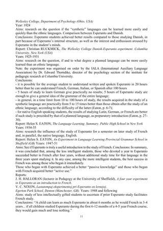 11
Wellesley College, Department of Psychology (Ohio, USA)
Year: 1924
Aims: research on the question if the “synthetic” languages can be learned more easily and
quickly than the ethnic languages. Comparison between Esperanto and Danish.
Conclusions: Esperanto students achieved better results compared to those studying Danish, in
part because of Esperanto’s internal structure, as well as the interest and enthusiasm aroused by
Esperanto in the student’s minds.
Report: Christian RUCKMICK, The Wellesley College Danish-Esperanto experiment. Columbia
University, New York (USA)
Years: 1925-1931
Aims: research on the question, if and to what degree a planned language can be more easily
learned than an ethnic language.
Note: the experiment was organised on order by the IALA (International Auxiliary Language
Association) by Dr. Edward Thorndike, director of the psychology section of the institute for
pedagogic research at Columbia University.
Conclusions:
- it is possible for the average student to understand written and spoken Esperanto in 20 hours
better than he can understand French, German, Italian, or Spanish after 100 hours
- 5 hours of study to learn German give practically no results; 5 hours of Esperanto study are
enough to give a general idea of the grammar of the entire language;
- in general, in a time limit from 10 to 100 hours of study, the results acquired in the study of a
synthetic language are practically from 5 to 15 times better than those obtain after the study of an
ethnic language, according to the difficulty of the latter (Eaton, p. 6-7);
- for native English speaking students, the results of studying Latin, German, or French are better
if such study is preceded by that of a planned language, as preparatory introduction (Eaton, p. 27-
30).
Report: Helen S. EATON, The Language Learning. Summary. Public High School in New York
Years: 1934-35
Aims: research the influence of the study of Esperanto for a semester on later study of French
and, in parallel, the native language, English.
Report: Helen S. EATON, An Experiment in Language Learning Provincial Grammar School in
Sheffield (GB) Years: 1947-51
Aims: See if Esperanto is truly a useful introduction to the studyof French. Conclusions: In summary,
it was concluded that, among the less intelligent students, those who devoted a year to Esperanto
succeeded better in French after four years, without additional study time for that language in the
three years spent studying it. In any case, among the more intelligent students, the best success in
French was among those who began it immediately.
Those who began with Esperanto achieved a better “passive knowledge” and those who began
with French acquired better “active use.”
Reports:
J. H. HALLORAN (lecturer in Pedagogy at the University of Sheffield), A four year experiment
in Esperanto as an introduction to French.
V. C. NIXON, Lastatempaj eksperimentoj pri Esperanto en lernejoj.
Egerton Park School, Denton (Manchester, GB). Years: 1948 and following
Aims: study of less intellectually gifted students to ascertain if prior Esperanto study facilitates
French study.
Conclusions: “A child can learn as much Esperanto in about 6 months as he would French in 3-4
years... if all children studied Esperanto during the first 6-12 months of a 4-5 year French course,
they would gain much and lose nothing.”
 