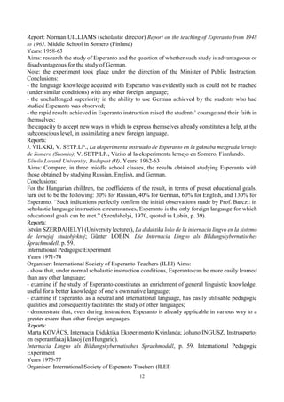 12
Report: Norman UILLIAMS (scholastic director) Report on the teaching of Esperanto from 1948
to 1965. Middle School in Somero (Finland)
Years: 1958-63
Aims: research the study of Esperanto and the question of whether such study is advantageous or
disadvantageous for the study of German.
Note: the experiment took place under the direction of the Minister of Public Instruction.
Conclusions:
- the language knowledge acquired with Esperanto was evidently such as could not be reached
(under similar conditions) with any other foreign language;
- the unchallenged superiority in the ability to use German achieved by the students who had
studied Esperanto was observed;
- the rapid results achieved in Esperanto instruction raised the students’ courage and their faith in
themselves;
the capacity to accept new ways in which to express themselves already constitutes a help, at the
subconscious level, in assimilating a new foreign language.
Reports:
J. VILKKI, V. SETP.LP., La eksperimenta instruado de Esperanto en la geknaba mezgrada lernejo
de Somero (Suomio); V. SETP.LP., Vizito al la eksperimenta lernejo en Somero, Finnlando.
Eötvös Lorand University, Budapest (H). Years: 1962-63
Aims: Compare, in three middle school classes, the results obtained studying Esperanto with
those obtained by studying Russian, English, and German.
Conclusions:
For the Hungarian children, the coefficients of the result, in terms of preset educational goals,
turn out to be the following: 30% for Russian, 40% for German, 60% for English, and 130% for
Esperanto. “Such indications perfectly confirm the initial observations made by Prof. Barczi: in
scholastic language instruction circumstances, Esperanto is the only foreign language for which
educational goals can be met.” (Szerdahelyi, 1970, quoted in Lobin, p. 39).
Reports:
István SZERDAHELYI (University lecturer), La didaktika loko de la internacia lingvo en la sistemo
de lernejaj studobjektoj; Günter LOBIN, Die Internacia Lingvo als Bildungskybernetisches
Sprachmodell, p. 59.
International Pedagogic Experiment
Years 1971-74
Organiser: International Society of Esperanto Teachers (ILEI) Aims:
- show that, under normal scholastic instruction conditions, Esperanto can be more easily learned
than any other language;
- examine if the study of Esperanto constitutes an enrichment of general linguistic knowledge,
useful for a better knowledge of one’s own native language;
- examine if Esperanto, as a neutral and international language, has easily utilisable pedagogic
qualities and consequently facilitates the study of other languages;
- demonstrate that, even during instruction, Esperanto is already applicable in various way to a
greater extent than other foreign languages.
Reports:
Marta KOVÁCS, Internacia Didaktika Eksperimento Kvinlanda; Johano INGUSZ, Instruspertoj
en esperantfakaj klasoj (en Hungario).
Internacia Lingvo als Bildungskybernetisches Sprachmodell, p. 59. International Pedagogic
Experiment
Years 1975-77
Organiser: International Society of Esperanto Teachers (ILEI)
 