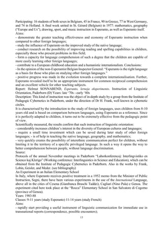 13
Participating: 16 students of both sexes in Belgium, 45 in France, 90 in Greece, 77 in West Germany,
and 74 in Holland. A final week united in St. Gérard (Belgium) in 1977: mathematics, geography
(“Europe and Us”), drawing, sport, and music instruction in Esperanto, as well as Esperanto itself.
Aims:
- demonstrate the greater teaching effectiveness and economy of Esperanto instruction when
compared to other foreign languages;
- study the influence of Esperanto on the improved study of the native language;
- conduct research on the possibility of improving reading and spelling capabilities in children,
especially those who present problems in this field;
- form a capacity for language comprehension of such a degree that the children are capable of
more easily learning other foreign languages;
- contribute to a European childhood education and a humanistic internationalism. Conclusions:
- In the opinion of the non-Esperantist Belgian Inspector General: “Esperanto is the right language
as a basis for those who plan on studying other foreign languages.”
- positive progress was made in the evolution towards a complete internationalisation. Further,
Esperanto revealed itself to be an appropriate instrument for common reciprocal comprehension
and an excellent vehicle for other teaching subjects.
Report: Helmut SONNABEND, Esperanto, lerneja eksperimento. Instruction of Linguistic
Orientation, Paderborn (D) Years: late ‘70s - early ‘80s
Description: This kind of instruction was the object of in-depth study by a group from the Institute of
Pedagogic Cybernetics in Paderborn, under the direction of Dr H. Frank, well known in cybernetic
circles.
It is characterised by the introduction to the study of foreign languages, uses children from 8-10
years old and is based on comparison between languages, using Esperanto as a reference. Since
it is perfectly adapted to children, it turns out to be extremely effective from the pedagogic point
of view.
Scientifically measured, the results confirm that such instruction of linguistic orientation:
- considerably increases children’s interest in the diversity of European cultures and languages;
- require a small time investment which can be saved during later study of other foreign
languages; - is of help in teaching the native language, geography, and mathematics;
- very quickly creates the possibility of interethnic communication perfect for children, without
limiting it to the territory of a specific privileged language. In such a way it opens the way to
better comprehension between people, without language discrimination.
Source:
Protocols of the annual November meetings in Paderborn “Laborkonferencoj: Interlingvistiko en
Scienco kaj Klerigo” (Working conference: Interlinguistics in Science and Education), which can be
obtained from the Institute of Pedagogic Cybernetics in Paderborn. Also in the works by Frank,
Lobin, Geisler, and Meder. (see bibliography)
An Experiment in an Italian Elementary School
In Italy, where Esperanto receives positive treatment in a 1952 memo from the Minister of Public
Instruction, Segni, there have been various experiments in the use of the International Language,
above all in the cities of Cesena (Gianfranca Braschi Taddei), Cagliari (Nino Pala) e Genoa. The
experiment cited here took place at the “Rocca” Elementary School in San Salvatore di Cogorno
(province of Genoa).
Years: 1983-88
Classes: 9-11 years (study Esperanto) 11-14 years (study French)
Aims:
- rapidly start providing a useful instrument of linguistic communication for immediate use in
transnational reports (correspondence, possible encounters);
 