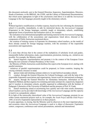 15
this document enclosed), sent to the General Direction, Inspectors, Superintendents, Directors,
Heads of Institutes, to the IRRSAE, the CEDE, and the Library of Educational Documentation,
that which seems appropriate in light of the conclusions cited above is to add the International
Language to the four languages presently taught in the elementary schools.
2.1
Without legislative modifications or further expense, based on the law reforming the elementary
school it is possibly, immediately, to add, by ministerial decree, the International Language
(Esperanto) to the foreign languages currently taught at elementary schools, establishing
appropriate forms of promotion and realisation such as, for example:
- the realisation of an informational pamphlet and training material on the International Language,
with the collaboration of the associations and organisations listed above, directed at the
components of Public Instruction mentioned above;
- the creation of training courses in Esperanto for elementary school teachers, on the model of
those already created for foreign language teachers, with the assistance of the responsible
associations and organisations.
2.2
It is more than obvious that in the context of the multiplicity of scholastic levels and grades,
innumerable further information, study, experimentation, promotion, training, etc., initiatives are
possible. For example, the Ministry could:
A) launch linguistic experimentation and promote it in the context of the European Union
during the next semester of Italian Presidency of the Union:
- the Ministry of Public Instruction could distribute this report at the European level, starting with
parallel ministries.
- initiatives of parallel experimentation could be proposed, in Union countries, keeping the
varying scholastic structure in mind;
B) sponsor study and retraining seminars relative to 1st and 2nd level secondary schools
C) conduct, through the General Direction for Cultural Exchanges, and with the help of the
responsible Esperantist associations and organisations, liaison work for international exchanges;
D) acquire, through the General Direction for Elementary Instruction, information on the
Paderborn Method, and then organise two retraining and study seminars for, respectively, Inspectors
and L2 teachers in elementary schools, possibly organised in collaboration with the Institute of
Pedagogic Cybernetics of the University of Paderborn and the presence of Prof. H. Frank.
E) launch monitoring aimed at ascertaining how quickly and with what results elementary
school teachers can be provided with knowledge of the International Language and the capacity
to teach it as a propedeutic subject;
F) in light of the noteworthy intercultural value of the International Language, promote its use
within certain ministerial projects such as, for example, the Youth Project and the Child Project
2000, or involve Esperantist representatives in these projects.
It seems opportune, in closing, that the Ministry send its observers to the most important places
and occasions where the International Language is used or is object of discussion: Esperantist
centers, congresses, conferences and various presentations, national and international.
 