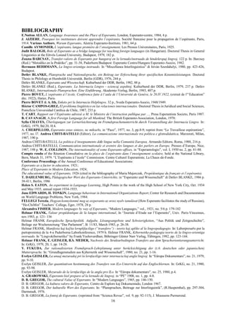 16
BIBLIOGRAPHY
E.Nutton ALLAN, Language Awareness and the Place of Esperanto, London, Esperanto-centre, 1984, 4 p.
J. AIZIERE, Pourquoi les instituteurs doivent apprendre l’espéranto, Société francaise pour la propagation de l’espéranto, Paris,
1914. Various Authors, Warum Esperanto, Aŭstria Esperanto-Instituto, 1981, 64 p.
Camille AYMONIER, L’espéranto, langue première de l’enseignement, Les Presses Universitaires, Paris, 1925.
Judit BALOGH, Role of Esperanto as a bridge language for teaching foreign languages (in Hungarian). Doctoral Thesis in General
Linguistics at the Eötvös Lorand University, Budapest, 1979, 182 p.
Zsuzsa BARCSAY, Transfer-valoro de Esperanto por hungaroj en la lernado/instruado de hindeŭropaj lingvoj, 122 p. In: Barcsay
(Red.) “Metodiko en la Praktiko”, pp. 31-38, Paderborn/Budapest: Esperanto Centro/Hungara Esperanto-Asocio, 1982.
Hermann BEHRMANN, La lingvo-orientiga instruado. In “Miscellanea Interlinguistica” di István Szerdahelyi, 1980, pp. 423-426,
Budapest.
Detlev BLANKE, Plansprache und Nationalsprache, ein Beitrag zur Erforschung ihrer spezifischen Kenntnisleistungen. Doctoral
Thesis in Philology at Humboldt Universität, Berlin (GDR), 1976, 244 p.
Detlev BLANKE, Esperanto und Wissenschaft, Kulturbund der DDR, Berlin, 1982, 88 p.
Detlev BLANKE (Red.), Esperanto. La Internacia Lingvo - sciencaj aspektoj, Kulturbund der DDR, Berlin, 1979, 237 p. Detlev
BLANKE, Internationale Plansprachen. Eine Einführung, Akademie-Verlag, Berlin, 1985, 407 p.
Pierre BOVET, L’espéranto à l’école, Conférence faite à l’aula de l’Université de Genève, le 20.IV.1922, (extrait de l”‘Education”
déc. 1922), Hatier, Paris.
Pierre BOVET & A. Ith, Enketo pri la Internacia Helplingvo, 32 p., Sveda Esperanto-Asocio, 1948/1949.
Héctor CAMPOS-GREZ, El problema lingüístico en las relaciones internacionales. Doctoral Thesis in Juridical and Social Sciences,
Ponteficia Universidad Católica de Chile, 1987, 235 p.
T. CART, Rapport sur l’Espéranto adressé a M. le Ministre de l’instruction publique par ..., Presa Esperantista Societo, Paris 1907.
B. CAVANAGH, A first Foreign Language for all Mankind, The British Esperanto-Association, London, 1970.
Sylla CHAVES, Überlegungen zur Lernerleichterung im Fremdsprachenunterricht durch Voranstellung der Internacia Lingvo. In:
GrKG, 1979, Bd.20, H.4.
A. CHERPILLOD, Esperanto estas sintezo, ne miksa#o, in “Paco”, 1977, no. 3, pp.8-9; reprint from “Le Travailleur espérantiste”,
1977, no. l7. Andrea CHITI-BATELLI (Editor), La comunicazione internazionale tra politica e glottodidattica, Marzorati, Milan,
1987, 190 p.
Andrea CHITI-BATELLI, La politica d’insegnamento dele lingue nella Comunità Europea, Armando Editore, Roma, 1988, 216 p.
Andrea CHITI-BATELLI, Communication internationale et avenire des langues et des parlers en Europe, Presses d’Europe, Nice,
1987, 198 p. W. E. COLLISON, The internationality of some Esperanto-affixes, in “Esperantologio”, vol. I, 1950 no. 2, pp. 81-88.
Compte rendu of the Réunion Consultative on la place de l’espéranto dans l’enseignement scolaire, held at the National Library,
Bern, March 31, 1979. “L’Espéranto à l’école” Commission. Centre Culturel Esperantiste, La Chaux-de-Fonde.
Conference Proceedings of the Annual Conference of Educational Associations:
Esperanto as a factor in education, 1921;
Place of Esperanto in Modern Education, 1924;
The educational value of Esperanto, 1926 (cited in the bibliography of Maria Majerczak, Propédeutique du français et l’espéranto).
T. DAHLENBURG, Pädagogischer Wert des Esperanto-Unterrichts, in “Esperanto und Wissenschaft” di Detlev BLANKE, 1986 p.
38-411, Berlin, 1986
Helen S. EATON, An experiment in Language Learning, High Points in the work of the High School of New York City, Oct. 1934
and May 1935, annual report 1934-1935.
Jane EDWARDS, H. TONKIN, Language 6ehaviour in International Organizations Report, Center for Research and Documentation
on World Language Problems, New York, 1984.
FELLEGI Terezia, Hogyan konnyitenmé meg az eszperanto az orosz nyelv tanulásat (How Esperanto facilitates the study of Russian),
“Ho-ChiMin” Teachers’ College, Eger, 1978, 28 p.
Alexandra FISHER, Modern languages by way of Esperanto, “Modern Languages,” vol., 1921, no. 5/6 p. 179-182
Helmar FRANK, Valeur propèdeutique de la langue international, In “Journée d’Etude sur l’Esperanto”, Univ. Paris-Vincennes,
nov.1983, p. 121- 136
Helmar FRANK Europäische Sprachpolitik. Aufgabe, Lösungsangebote und Schwierigkeiten, “Aus Politik und Zeitgeschichte”,
Beilage zur Wochenzeitung “Das Parlament”, B. 11/83, March 1983, p. 26-38.
Helmar FRANK, Manifesta kaj ka[ita lernplifaciligo (“transfero”) - teorio kaj apliko al la lingvopedagogio. In: Laborpresa#o por la
partoprenintoj de la 4-a Paderborna Laborkonferenco, 1979 b. Helmar FRANK, Kibernetike-pedagogia teorio de la lingvo-orientiga
instruado. In “Lingvokibernetiko” by Frank/Yashovardhan; Böhringer Günter Narr Verlag, Tübingen, 1982, pp. 123-144.
Helmar FRANK, E. GEISLER, B.S. MEDER, Nachweis des Strukturbedingten Transfers aus dem Sprachorientierungsunterricht.
In: GrKG, 1979, 20, 1, pp. 14-28.
Y. FUKUDA, Zur rationalisierten Fremdsprach-Lehrplanung unter 6erücksichtigung der (z.6. deutschen oder japanischen)
Muttersprache. In: “Grundlagenstudien aus Kybernetik und Wissenschaft”, 1980, no. 21, pp. 1-16.
Evelyn GEISLER, La unuaj mezuradoj pri la lernfaciligo inter internacia kaj angla lingvoj. In “Eŭropa Dokumentaro”, no. 21, 1979,
pp. 9-10.
Evelyn GEISLER, Zur quantitativen 6estimmung des Transfers von ILo-Unterricht auf das Englischlernen. In: GrKG, no. 21, 1980,
pp. 93-98.
Evelyn GEISLER, Mezurado de la lernfaciligo de la angla pro ILo. In “Eŭropa dokumentaro”, no. 25, 1980, p.4.
A. GRABOWSKI, Esperanto kiel preparo al la lernado de lingvoj, in “PE” 1908, no. 1, pp. 4-8.
D. B. GREGOR, The cultural Value of Esperanto. In “Modern Languages”, 1965, pp. 146-150.
D. B. GREGOR, La kultura valoro de Esperanto, Centro de Esploro kaj Dokumentado, London 1967.
D. B. GREGOR, Der kulturelle Wert des Esperanto. In: “Plansprachen, Beitrage zur Interlinguistik”, (R.Haupenthal), pp. 297-304,
Darmstadt, 1976.
D. B. GREGOR, La fontoj de Esperanto, (reprinted from “Scienca Revuo”, vol. 9, pp. 92-115), J. Muussens Purmerend.
 