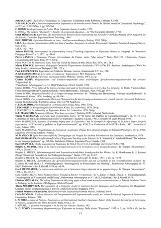 17
Julien GUADET, La Valeur Pédagogique de l’espéranto. Conference at the Sorbonne, February 3, 1929.
J. H. HALLORAN, A four year experiment in Esperanto as an introduction to French. In “British Journal of Educational Psychology”,
vol.22, no. 3, 1952 (Nov.), pp. 200-204.
E. HOGG, La eksperimento de Eccles, Brita Esperanto-Asocio, London, 1921.
E. HOGG, The modern “Humanity’’. Benefits of a classical education..., in “The Esperanto Monthly”, 1917.
Erich HÖLSCHER, Esperanto, die Internationale Sprache (Eine Darstellung mit besonderer Berücksichtigung ihrer Aufgaben für
die Schule), Deutscher Esperanto-Bund, Nŭrnberg, 1964.
HOU ZHIPING, Esperanto-Movado en }inio, }ina Esperanto-eldonejo, Beijing, 1985, 300 p.
IALA, A preliminary investigation of the teaching of auxiliary languages in schools, Provisional Commitee, Auxiliary Language Survey,
New-York,
IALA, 1927. 74 p.
Johano INGUSZ, Instruspertoj en esperantfakaj klasoj (Teaching experience in Esperanto classes in Hungary). In “Internacia
Pedagogia Revuo”, n. 3, 1977, pp. 49-61.
Pierre JANTON L’Espéranto, Presses Universitaires de France, series “Que sais-je?” Pierre JANTON L’Espéranto, Presses
Universitaires de France, Paris, 1977, 128 p.
Pierre JANTON El Esperanto, trans. from the French by Damia de Bas, Oikos-Tau, 1976, 143, 28 p.
Marta KOVACZ, Internacia Pedagogia-Didaktika Eksperimento Kvinlanda (1971-1974), Ed. Analizos. Szakdolgozat (Work for
State Exam), University of Budapest, 1981, 125 p.
Paul KEMPENEERS, Esperanto voor Moderne Mensen, Leuven, Academische S.V. Co., 1983
Z. KLEMENSIEWICZ, Czy warto sio zajmovac’ Esperantem?, PZE Warszawa, 1965.
Skùpas LAURYNAS, Esperanto tarptautiné kalba, Mokslas, Vilnius, 1987, 112 p.
Günter LOBIN, Organisations- und Financierungsmodel eines freiwillingen Sprachorientierungsunterrichts bei privater
Trägerschaft. In
“Paderborner Arbeitspapier”, nr.34. IfKyP Paderborn: FEoLL GmbH, 1978.
Gŭnter LOBIN, Pri la influo de la lingvo-orientiga instruado al la lernsukceso en la 5-a kaj 6-a lernjaroj. In: Frank, Yashovardhan;
Frank-Böhringer (Hrsg) “Lingvokibernetiko / Sprachkybernetik”, Tŭbingen, Narr, 1982, pp. 39-45.
Gŭnter LOBIN, Organizad-modelo de la lingvo-orientiga instruado. In: “Bildung und Berechnung / Klerigo kaj prikalkulado” di
Behrmann & Stimec, 1976, Bamberg, pp. 89-104.
Gŭnter LOBIN, Der propedeutische Wert von Plansprachen für den Fremdsprachenunterricht, (tesi di laurea), Universität Paderborn,
Institut fŭr Kybernetik, Wartbŭrgerstrasse 100, D-4790 Paderborn.
F. LO JACOMO, Plurilinguisme et Communication, Selaf, Paris, 1986, 330 p.
LUDOVIKITO, Kun gradaj pa[oj eksterlanden, Kioto, Ed. Ludovikito, 1979, 284 p.
LUDOVIKITO, La inkunabloj de Esperanto, Kioto, Ed. Ludovikito, 1979, 284 p.
G.F. MAKKINIK Esperanto 100 jaar. Wan doen we ermee?, Stichting IVIO, Lelystad, Netherlands.
Maria MAJERCZAK, Esperanto kiel propedeŭtika lingvo. In “El teorio kaj praktiko de Esperantoinstruado”, pp. 35-44. 21-a
Conference of the ILEI (International Society of Esperanto Teachers) in Lodz, 1987, University of Lodz, Poland, 1988.
Maria MAJERCZAK, Lernado de fremdaj lingvoj pere de Esperanto - laŭ la ekzemplo de alproprigo de la franca lingvo far pola
esperantisto, in “El teorio kaj praktiko de Esperanto-instruado”, pp. 4550. 21-a Conference of the ILEI in Lodz, 1987, University of
Lodz, Poland, 1988.
Maria MAJERCZAK, Propédeutique du français et l’espéranto, (Thesis for University Degree in Romance Philology), 144 p., 1982,
Jagiellona University, Krakow (Poland).
M. MANGOLD, Sprachwissenschaftliche Überlegungen zur Fragen der leichten Erlernbarkeit des Esperanto, Saarbrucken, 1976.
Raif MARKARIAN, The educational Value of Esperanto Teaching in the Schools, In: R. Schultz & V. Schultz (Editors) “The solution
to our language problems” pp. 362-386, Bailieboro, Ontario, Esperanto Press, Canada, 1964.
Dan MAXWELL, On the acquisition of Esperanto. In: SSLA 10, p.51-61, Cambridge University (USA), 1988.
Brigitte S. MEDER, Efikoj de la lingvo-orientiga instruado al la lernsukceso en la mezgrada lernejo. In “Eŭropa Dokumentaro”,
1978, n. 20, pp.l5-18.
Brigitte S. MEDER, Informationsgehalt und Lernwahrscheinlichkeit fremdsprachlicher Wörter. In: K. Boeckmann & U. Lehnert
(Hrsg) “Bilanz und Perspektiven der Bildungstechnologie”, Berlin, 1977, pp. 83-87.
Brigitte S .MEDER, Zur Informationsbestimmung sprachlicher Lehrstoffe. In: GrKG, 1977, n. 18, pp. 73-78 .
Brigitte S. MEDER, Auswirkungen des Sprachorientierungsunterrichts auf den Lernerfolg in den weiterführenden Schulen. In:
G.Lobin, H.Frank (Red.): 3. Werkstattgesprach “Interlinguistik in Wissenschaft und Bildung”. Paderborner Arbeitspapier nr. 47,
IfkyP, Paderborn: FEoLL GmbH, 1979 pp. 44-58.
Gard MEINHARDT, La vorttrezora antaŭscio pri la Internacia lingvo depende de la gepatra lingvo. In “Eŭropa Dokumentaro”,
1978, n. 18, p.l3-15.
Gard MEINHARDT, Erste Meßergebnisse fremdsprachlicher Vorkentnisse. In: G.Lobin, H.Frank (Red.): 3. Werkstattgesprach
“Interlinguistik in Wissenschaft und Bildung”, Paderborner Arbeitspapier nr. 47, IfkyP, Paderborn: FEoLL GmbH, 1979.
Elzbieta MICHALAK, The role of Esperanto in educating upper school youth towards internationalism, (in Polish). Graduate Thesis
in Pedagogy at the Institute of Pedagogics, Kielce (Poland).
Alicza MICHIEWICZ, The formation of a linguistic model in teaching foreign languages and interlinguistics (in Hungarian).
Graduate Thesis in Interlinguistics at Eíitvíis Lorand University, Budapest, 1981.
Finnish Ministry of Education, Opetusministeriön Esperantotyöryhmàn Muistio, Helsinki, 1984.
Carlo MINNAJA, Il valore educativo dell’insegnamento dell’esperanto nelle scuole, ed. Istituto Italiano di Esperanto e Federazione
Esperantista Italiana, 1970
I. NITOBÈ, League of Nations, Esperanto as an International Auxiliary Language, Report of the General Secretariat of the League
of Nations, adopted by the Third Assembly. Paris, 1922, 27 p.
I. NITOBÈ, La question des langues et la Société des Nations. Genève, 1921.
V. C. NIXON, Lastatempaj eksperimentoj pri Esperanto en lernejoj. Nella rivista “Esperanto”, 1953, n. 2, pp. 56-58 e 60; [on the
 