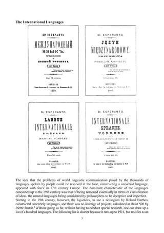 3
The International Languages
The idea that the problems of world linguistic communication posed by the thousands of
languages spoken by people could be resolved at the base, constructing a universal language,
appeared with force in 17th century Europe. The dominant characteristic of the languages
concocted up to the 19th century was that of being reasoned essentially in terms of classification
of ideas, the natural languages being considered by philosophers to be deceptive and imperfect.
Starting in the 19th century, however, the logothètes, to use a neologism by Roland Barthes,
constructed concretely languages, and there was no shortage of projects, calculated at about 500 by
Pierre Janton.2
Without going so far, without having to conduct special research, one can draw up a
list of a hundred languages. The following list is shorter because it runs up to 1914, but testifies to an
 