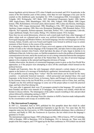4
intense logothetic activity between 1879, when Volapŭk was invented, and 1914. In particular, in the
course of the first fourteen years of this century, more than two new languages every year can be
counted on this doubtlessly quite incomplete list: 1858, Cosmoglossa;1868, Universalglot; 1879,
Volapŭk; 1883, Weltsprache; 1887, Balta; 1887, International (Esperanto), Spokil; 1888, Spelin;
1889, Anglo-Franca; 1890, Mundolingue; 1893, Dil; 1896, Veltparl; 1898, Dilpok; 1900, Lingua
komun; 1902, Reformlatein, Universal Latein, Idiom neutral; 1903, Latino sine flexione, Interlingua;
1904, Perio; 1905, Lingua internacional; 1906, Mondlingvo, Ulla; 1907, Ido,Lingwo internaciona,
Apolema, Lingus european; 1908, Mez-voio, Romanizat, Dutalingue; 1909, Romanal, Italico; 1910,
Adjuvilo, Nuv-esperanto, Reform-esperanto, Semi-latin, Perfect; 1911, Latin-esperanto, Latin-ido,
Lingw adelfenzal, Simplo, Novi Latine, Molog; 1912, Reform neutral; 1914, Europeo.
Since they too are social phenomena, wherever such a need made itself clear, other languages of
ethnic origin took on a planned and in some way artificial formation: Indonesian, the official
Norwegian language and Modern Hebrew, the Israeli language, but also such languages as literary
German, Italian, Swahili, and even French and English were formed in artificial ways in certain
moments of their history in the course of the centuries.
It is interesting to observe that the idea of lingua universalis appears at the historic juncture of the
decline of Latin as the vehicular language of the European élite, and takes form in many projects at
another historic moment when French, which had taken the place of Latin, began to decline in its
fulfillmentof that role. In the two cases, we find this temptation to resolve the problem of international
communication at its roots, and in the second case we see a strong connection between the emergence
of the “Esperanto phenomenon” and that of the Nation-State: the very idea of universal language
appears to be a response to the national (and linguistic) division of Europe.
Another observation: the density of constructed languages seems to grow as the First World War
approaches, as if the projects were attempting to stave off the catastrophe which loomed on the
political horizon.
Volapŭk and Esperanto, then, the only languages which enjoyed a certain degree of success,
appear as the bearers of a message of brotherhood, egalitarian, internationalist, and pacific.
It was probably exactly among these “values” that the motivations can be found for the many
countries - in particular historical moments - which persecuted and attacked those who used
Esperanto: in the former Soviet Union, in Germany, Spain, and Portugal, in all territory occupied
by the German Army in the last World War, as well as in countries such as China, Iran, and Iraq.
Volapŭk was the first artificial language to come out of the project phase to reach the practical
stage, and had a brief but shining life.
“Ten years after it appeared, there were 25 newspapers printed in that language, 283 societies had
been founded, and there were manuals in 25 lanugages. An Academy was created, which did not
hesitate to discuss reforms. The intransigence of the author caused everything to fail, and provoked
schism followed by disbanding starting in 1889.”3
Esperanto was able to take advantage from this situation to fulfill a function made indispensable
by the circumstances and occupy an available niche.
1. The International Language
In 1887 L.L. Zamenhof, born in 1859, published his first pamphlet about that which he called
International language, using the pseudonym Esperanto to sign the text. Two years later, the first
magazine came out, the Esperantisto, in 1894, Zamenhof published a dictionary, then a collection of
exercises, and finally in 1905, the Fundamento de Esperanto, the text which covers the language’s
grammar in 16 rules.
The international congresses began: 1905 in Boulogne-sur-Mer, 1906 in Geneva, 1907 in Cambridge,
1908 in Dresden, 1909 in Barcelona, 1910 in Washington, 1911 in Antwerp, etc. There were 668
people at the first congress, and 3739 signed up for the Paris conference in 1914 (which was not held
 