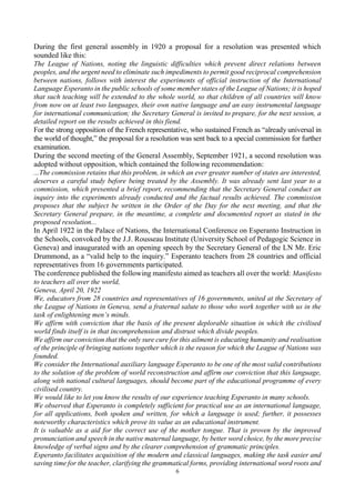 6
During the first general assembly in 1920 a proposal for a resolution was presented which
sounded like this:
The League of Nations, noting the linguistic difficulties which prevent direct relations between
peoples, and the urgent need to eliminate such impediments to permit good reciprocal comprehension
between nations, follows with interest the experiments of official instruction of the International
Language Esperanto in the public schools of some member states of the League of Nations; it is hoped
that such teaching will be extended to the whole world, so that children of all countries will know
from now on at least two languages, their own native language and an easy instrumental language
for international communication; the Secretary General is invited to prepare, for the next session, a
detailed report on the results achieved in this fiend.
For the strong opposition of the French representative, who sustained French as “already universal in
the world of thought,” the proposal for a resolution was sent back to a special commission for further
examination.
During the second meeting of the General Assembly, September 1921, a second resolution was
adopted without opposition, which contained the following recommendation:
...The commission retains that this problem, in which an ever greater number of states are interested,
deserves a careful study before being treated by the Assembly. It was already sent last year to a
commission, which presented a brief report, recommending that the Secretary General conduct an
inquiry into the experiments already conducted and the factual results achieved. The commission
proposes that the subject be written in the Order of the Day for the next meeting, and that the
Secretary General prepare, in the meantime, a complete and documented report as stated in the
proposed resolution...
In April 1922 in the Palace of Nations, the International Conference on Esperanto Instruction in
the Schools, convoked by the J.J. Rousseau Institute (University School of Pedagogic Science in
Geneva) and inaugurated with an opening speech by the Secretary General of the LN Mr. Eric
Drummond, as a “valid help to the inquiry.” Esperanto teachers from 28 countries and official
representatives from 16 governments participated.
The conference published the following manifesto aimed as teachers all over the world: Manifesto
to teachers all over the world,
Geneva, April 20, 1922
We, educators from 28 countries and representatives of 16 governments, united at the Secretary of
the League of Nations in Geneva, send a fraternal salute to those who work together with us in the
task of enlightening men’s minds.
We affirm with conviction that the basis of the present deplorable situation in which the civilised
world finds itself is in that incomprehension and distrust which divide peoples.
We affirm our conviction that the only sure cure for this ailment is educating humanity and realisation
of the principle of bringing nations together which is the reason for which the League of Nations was
founded.
We consider the International auxiliary language Esperanto to be one of the most valid contributions
to the solution of the problem of world reconstruction and affirm our conviction that this language,
along with national cultural languages, should become part of the educational programme of every
civilised country.
We would like to let you know the results of our experience teaching Esperanto in many schools.
We observed that Esperanto is completely sufficient for practical use as an international language,
for all applications, both spoken and written, for which a language is used; further, it possesses
noteworthy characteristics which prove its value as an educational instrument.
It is valuable as a aid for the correct use of the mother tongue. That is proven by the improved
pronunciation and speech in the native maternal language, by better word choice, by the more precise
knowledge of verbal signs and by the clearer comprehension of grammatic principles.
Esperanto facilitates acquisition of the modern and classical languages, making the task easier and
saving time for the teacher, clarifying the grammatical forms, providing international word roots and
 