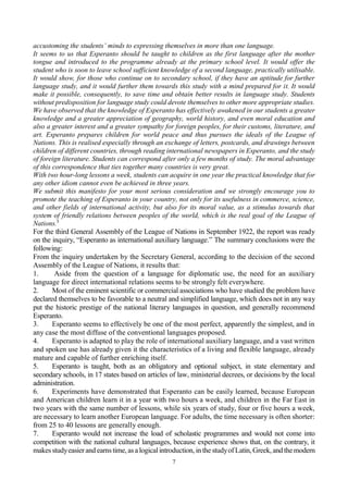 7
accustoming the students’ minds to expressing themselves in more than one language.
It seems to us that Esperanto should be taught to children as the first language after the mother
tongue and introduced to the programme already at the primary school level. It would offer the
student who is soon to leave school sufficient knowledge of a second language, practically utilisable.
It would show, for those who continue on to secondary school, if they have an aptitude for further
language study, and it would further them towards this study with a mind prepared for it. It would
make it possible, consequently, to save time and obtain better results in language study. Students
without predisposition for language study could devote themselves to other more appropriate studies.
We have observed that the knowledge of Esperanto has effectively awakened in our students a greater
knowledge and a greater appreciation of geography, world history, and even moral education and
also a greater interest and a greater sympathy for foreign peoples, for their customs, literature, and
art. Esperanto prepares children for world peace and thus pursues the ideals of the League of
Nations. This is realised especially through an exchange of letters, postcards, and drawings between
children of different countries, through reading international newspapers in Esperanto, and the study
of foreign literature. Students can correspond after only a few months of study. The moral advantage
of this correspondence that ties together many countries is very great.
With two hour-long lessons a week, students can acquire in one year the practical knowledge that for
any other idiom cannot even be achieved in three years.
We submit this manifesto for your most serious consideration and we strongly encourage you to
promote the teaching of Esperanto in your country, not only for its usefulness in commerce, science,
and other fields of international activity, but also for its moral value, as a stimulus towards that
system of friendly relations between peoples of the world, which is the real goal of the League of
Nations.5
For the third General Assembly of the League of Nations in September 1922, the report was ready
on the inquiry, “Esperanto as international auxiliary language.” The summary conclusions were the
following:
From the inquiry undertaken by the Secretary General, according to the decision of the second
Assembly of the League of Nations, it results that:
1. Aside from the question of a language for diplomatic use, the need for an auxiliary
language for direct international relations seems to be strongly felt everywhere.
2. Most of the eminent scientific or commercial associations who have studied the problem have
declared themselves to be favorable to a neutral and simplified language, which does not in any way
put the historic prestige of the national literary languages in question, and generally recommend
Esperanto.
3. Esperanto seems to effectively be one of the most perfect, apparently the simplest, and in
any case the most diffuse of the conventional languages proposed.
4. Esperanto is adapted to play the role of international auxiliary language, and a vast written
and spoken use has already given it the characteristics of a living and flexible language, already
mature and capable of further enriching itself.
5. Esperanto is taught, both as an obligatory and optional subject, in state elementary and
secondary schools, in 17 states based on articles of law, ministerial decrees, or decisions by the local
administration.
6. Experiments have demonstrated that Esperanto can be easily learned, because European
and American children learn it in a year with two hours a week, and children in the Far East in
two years with the same number of lessons, while six years of study, four or five hours a week,
are necessary to learn another European language. For adults, the time necessary is often shorter:
from 25 to 40 lessons are generally enough.
7. Esperanto would not increase the load of scholastic programmes and would not come into
competition with the national cultural languages, because experience shows that, on the contrary, it
makesstudyeasierand earnstime, asa logicalintroduction, in the studyofLatin, Greek, and the modern
 