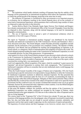 8
languages.
8. The institutions which handle scholastic teaching of Esperanto hope that the stability of the
language will be guaranteed by an international recognition which allows the Esperantist Academy
to control the normal growth of the language, protecting at the same time its unity.
9. The diffusion of Esperanto is considered by many governments as an important progress
in civilisation, but its obligatory teaching in the schools depends above all on the existence of
some kind of international agreement, which guarantees that a sufficiently large number of states
are disposed to make decisions in that direction.
10. Austria, Bolivia, Brazil, Cina, Denmark, Egypt, Japan, Norway, New Zealand, and Hungary
have already communicated to the international office of the Universal Telegraphic Union that they
are disposed to allow Esperanto, along with the national languages, to be used for international
telegraphic communications.
11. The use of Esperanto seems to spread a spirit of international solidariety which is
completely in line with League of Nations.
The report on “Esperanto as international auxiliary language” was distributed by the General
Assembly and underwent examination by the Fifth Commission (“Society and Humanity”). Here a
lively discussion took place. The French delegate, senator Reynald, personally sympathetic towards
Esperanto, but the instructions of his government were completely contrary. The Minister of Public
Instruction, Léon Bérard, had just prohibited the teaching and propagandising of Esperanto in all
French schools, as a dangerous vehicle of internationalism and competitor of French in the world. The
French delegate proposed sending the matter to the Commission for Intellectual Cooperation, to avoid
an immediate decision. For fear of the great powers, 18 representatives
voted against 8 in favor of the French dilatory proposal to pass the point which referred to schools
to the Commission for Intellectual Cooperation. In order not to offend the Asian and smaller
European countries, visibly favorable to Esperanto, the recognition of the rest of the report, which
concerned the existing facts, was unanimously voted.
Lord Cecil supported the official recognition of the report, which he considered “a great success for
Esperanto” and advised Esperantists to continue their work courageously. “The Commission for
Intellectual Cooperation will have to remember that not only intellectuals need a world language, but
their very peoples.”
“When the Fourth General Assembly of the League of Nations met in September, 1923, the French
government gave specific instructions to its representative Jacques Bardoux to utilise the Commission
for Intellectual Cooperation resolution to definitively eliminate Esperanto. He then presented that
resolution in the Fifth Commission under the form of a LN resolution, recommending the study of
foreign languages rather than artificial languages. Delegates of other nations protested. Many of them
specified that they would not have insisted on the subject of Esperanto in order not to upset the French
government, but they could not in any way accept a resolution that seemed in some way to go against
Esperanto, because the movement had many supporters in their countries. Even the British delegates
warned that they would have held the resolution up.
At that point Mr Bardoux withdrew the resolution and thus the opinion of the Commission for
Intellectual Cooperation was neither confirmed nor accepted by the League of Nations, which
remained blocked at the report adopted in 1922 that saw in the evidence the value of Esperanto and its
role as a living language.”6
This concise report on the “Esperanto File” of the LN shows how already 70 years ago, there was
awareness of the language problem, how the pedagogic value of Esperanto was tested byexperts back
then, but, also, just being right was not enough to succeed: political, economic, nationalist, and
hegemonic motives had a great weight in opposing even the conclusions of experts and specialists.
The hegemony of certain nations and their languages is not, however, eternal, since it is tied to
 