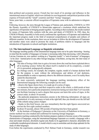 9
their political and economic power. French has lost much of its prestige and influence in the
international arena to English, which now defends its own hegemonic and political position at the
expense of French and the “small” countries and their “losing” languages.
Some years later, a concrete official recognition of Esperanto came with its admission to telegram
use.
Following, however, the story through the League of Nations and, particularly, UNESCO, in 1954
the Plenary Assembly of UNESCO in Montevideo approved a resolution which underlined the
significanceof Esperanto in bringing people together. According to that resolution, the results reached
by means of Esperanto fully conform with the aims and ideals of UNESCO. In 1985, then, the
UNESCO Plenary Assembly in Sofia newly confirmed the significance of Esperanto and underlined
the important progress made in the field of reciprocal comprehenson of peoples and cultures of
different countries. In the resolution, there was an invitation to follow the development of Esperanto
and member states were asked to promote the study of problems relative to languages and the
introduction of Esperanto in schools and higher institutions.
1.2. The International Language as linguistic orientation
The language teaching quality of the international language turns out to be quite interesting - bearing
in mind that the number of languages in Europe is increasing rather than decreasing, with Lithuanian,
Latvian, Estonian etc. now spoken: working as a “linguistic model,” a “unit of measure” of languages
- to be clear - learned prior to any other foreign language, it facilitates, saving time, the later study of
other languages.
The idea of losing a little time to gain a lot more down the road has been exploited above
all in teaching science: before the object itself is studied in all its complexity, a model
of it is presented, pedagogically adequate.
In a biology course, for example, the complete, regular, model of a human skeleton built
for the purpose is used, without the deformations and defects of real skeletons,
disassemblable in order to separately observe the different elements, even if in reality these
cannot be disconnected.
To more concretely understand the language teaching introductory effect of the
International language the following example can be used:
- observe the figure shown here; it is made up of a series of signs;
- to memorise these signs and their respective order in the whole, a child needs at least
two minutes, but a particular preparatory instruction lasting not more than 5 or 6 seconds
can facilitate learning to such a degree that anyone can learn this series of signs, in the
correct order, in about 10 seconds;
- the particular preparatory instruction consists in the following information: all signs are
symmetrical, it is only necessary to look at the right half, thus you should cover the left half
of the column using a piece of paper.
- thanks to this brief lesson, one sees immediately that the eight figures uncovered are
not but the first eight cardinal numbers.
In about 10 seconds, almost 100 seconds of learning time have been gained.
At the Institute of Pedagogic Cybernetics at the University of Paderborn in Germany, a
similar method was also studied and confirmed for learning foreign languages.
The preparatoryteaching conducted bythis Institute prepares students to become aware of the essential
characteristics of languages, using the international language Esperanto as a model, a language with a
clear and simple structure, absolutely regular and, thanks to its agglutinative character, detachable into
combinable morphological elements. A model which is easyto assimilate and develops aptitude for the
study of other languages.
Even before the experiments conducted by Prof. Helmar Frank in Germany, similar research was
 