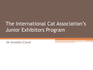 The International Cat Association’s
Junior Exhibitors Program
Dr Jennifer Creed
 