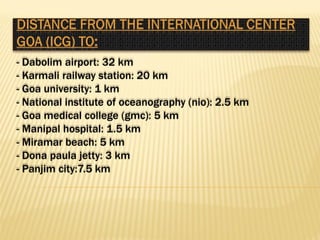 - Dabolim airport: 32 km
- Karmali railway station: 20 km
- Goa university: 1 km
- National institute of oceanography (nio): 2.5 km
- Goa medical college (gmc): 5 km
- Manipal hospital: 1.5 km
- Miramar beach: 5 km
- Dona paula jetty: 3 km
- Panjim city:7.5 km
 
