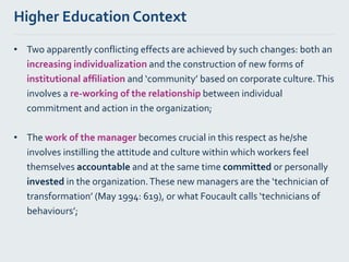 Higher Education Context
• Two apparently conflicting effects are achieved by such changes: both an
increasing individualization and the construction of new forms of
institutional affiliation and ‘community’ based on corporate culture.This
involves a re-working of the relationship between individual
commitment and action in the organization;
• The work of the manager becomes crucial in this respect as he/she
involves instilling the attitude and culture within which workers feel
themselves accountable and at the same time committed or personally
invested in the organization.These new managers are the ‘technician of
transformation’ (May 1994: 619), or what Foucault calls ‘technicians of
behaviours’;
 