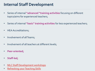 Internal Staff Development
• Series of internal “advanced “training activities focusing on different
topics/aims for experienced teachers;
• Series of internal “basic” training activities for less experienced teachers;
• HEA Accreditations;
• Involvement of allTeams;
• Involvement of all teachers at different levels;
• Peer-oriented;
• Staff-led;
• MLC Staff Development workshops
• Refreshing yourTeaching Skills
 