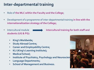 Inter-departmental training
• Role of the MLC within the Faculty and the College;
• Development of a programme of inter-departmental training in line with the
internationalization strategy of the College;
• Intercultural module Intercultural training for both staff and
students (UG & PG):
• King’sWorldwide;
• Study Abroad Centre;
• Career and Employability Centre;
• KLI (King’s Learning Institute);
• Medical School;
• Institute of Psychiatry, Psychology and Neuroscience;
• Language Departments;
• School of Management and Business.
 