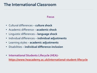 Focus
• Cultural differences – culture shock
• Academic difference – academic shock
• Linguistic differences – language shock
• Individual differences – individual adjustments
• Learning styles – academic adjustments
• Disabilities – individual difference-inclusion
• International Students Lifecycle (HEA)-
https://www.heacademy.ac.uk/international-student-lifecycle
The International Classroom
 