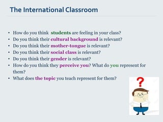 • How do you think students are feeling in your class?
• Do you think their cultural background is relevant?
• Do you think their mother-tongue is relevant?
• Do you think their social class is relevant?
• Do you think their gender is relevant?
• How do you think they perceive you? What do you represent for
them?
• What does the topic you teach represent for them?
The International Classroom
 