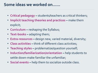 • Critical pedagogy – students/teachers as critical thinkers;
• Implicit teaching theories and practices – make them
explicit;
• Curriculum – reshaping the Syllabus;
• Text-books – adapting them;
• Extra-resources – design new, varied material, diversity;
• Class activities – think of different class activities;
• Teaching styles – problematize/question yourself;
• Induction/familiarization/orientation – help students to
settle down-make familiar the unfamiliar;
• Social events – help them to socialize outside class.
Some ideas we worked on…...
 
